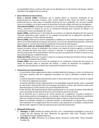 Las propiedades físicas y químicas del suelo no son afectadas por el tipo florístico del bosque, edad de
abandono y las categorías de uso anterior.
 Breve referencia al marco teórico.
Braco y Zarucchi (1993), manifiestan que la bolaina blanca se encuentra distribuida en los
departamentos de Amazonas, Huánuco, Junín, Loreto, Madre de Dios, Pasco, San Martín y Ucayali,
preferentemente en zonas bajas e inundables (ribera de los ríos y quebradas, etc.) así como también
zonas no inundables y en su gran mayoría se desarrollan formando rodales naturales casi homogéneos.
García-Montiel (2002), Los bosques secundarios se ven afectados por diversas actividades agrícolas, así
mismo, reconstruir la historia de uso de un ecosistema demanda gran inversión de tiempo y un
conocimiento mucho más detallado de un sitio.
Soudre (2004), manifiesta que la intensidad de uso anterior y la edad de abandono del sitio tuvieron
influencia significativa sobre cambios en las variables estructurales de la vegetación secundaria. El
impacto causado por el factor edad de abandono.
Herrera (1996), señala que los factores topográficos y edáficos en zonas tropicales producen importante
efecto en la productividad de los bosques secundarios, aún en áreas relativamente pequeñas, señala que
debe tomarse en cuenta el desarrollo de modelos de crecimiento de estos bosques.
Odon (1969), citado por Wadsworth (2000), afirma que la taza de sucesión es la rapidez con la que el
bosque secundario alcanza la estabilidad, esto incluye a los niveles de materia orgánica y nutriente al
suelo, densidad del dosel, área basal y volumen o biomasa. El resultado de la sucesión es mucha
biomasa relacionada con la productividad, mientras que para los productores el interés se centra en una
alta productividad por unidad de biomasa.
Baldoceda (1991), afirma que la especie se ubica en un bosque húmedo pre montano tropical a bosque
seco y bosque sub tropical muy húmedo.
Finegan (1997), opina que en el marco de contingencia, las condiciones iniciales del sitio ejercen un
efecto de filtración sobre el desarrollo del bosque, a niveles de dispersión de propágulos, el
establecimiento de plántulas, el desarrollo y sobrevivencia posterior de las mismas.
 Conclusiones y/o recomendaciones.
- El uso anterior influye negativamente sobre la productividad de los bosques, es decir, en términos de
área basal, volumen total de la vegetación secundaria; así como la densidad y volumen total G.
crinita.
- La edad de abandono influye positivamente sobre la altura dominante y volumen total de la especie
G. crinita de la vegetación secundaria.
- La edad de abandono influye negativamente en las propiedades químicas (acidez, calcio y capacidad
de intercambio catiónico) del suelo de los bosques secundarios, es decir, que mientras mayor sea la
edad del bosque (> 6 años) extraerá más calcio disponible del suelo.
- El tipo florístico del bosque (bolainal) influye positivamente en los niveles de potasio disponible del
suelo, porcentaje de saturación de aluminio y porcentaje de saturación de bases.
- No se demostró que la presencia de ciertas especies de la vegetación secundaria obedezca a
determinadas prácticas antropogénicas; sin embargo, el tipo de bosque tiene influencia significativa
sobre las variables de riqueza y diversidad (familia, género, especie e índice de diversidad).
- Dados los resultados revelados en el presente estudio, la intensidad de uso agrícola fue la variable
más importante en la categorización del uso anterior, esta observación es accesible y relativamente
fácil de medir, seguida en orden de importancia por el periodo de desmonte.
 Bibliografía Referencial.
1. Aróstegui, V. 1974. Estudios de maderas del Perú. Vol 1. Características tecnológicas y usos de la
madera de 145 especies del Perú. Ministerio de agricultura UNA 1132. Proyecto 1323-02
Investigación Forestal. CODESU INIA-Perú.
2. Baldoceda, R. 1991. Silvicultura de la Bolaina Blanca (Guazuma crinita Mill.). temas forestales.
Pucallpa. 9p.
 