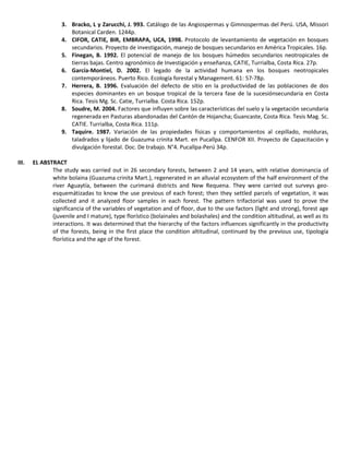 3. Bracko, L y Zarucchi, J. 993. Catálogo de las Angiospermas y Gimnospermas del Perú. USA, Missori
Botanical Carden. 1244p.
4. CIFOR, CATIE, BIR, EMBRAPA, UCA, 1998. Protocolo de levantamiento de vegetación en bosques
secundarios. Proyecto de investigación, manejo de bosques secundarios en América Tropicales. 16p.
5. Finegan, B. 1992. El potencial de manejo de los bosques húmedos secundarios neotropicales de
tierras bajas. Centro agronómico de Investigación y enseñanza, CATIE, Turrialba, Costa Rica. 27p.
6. García-Montiel, D. 2002. El legado de la actividad humana en los bosques neotropicales
contemporáneos. Puerto Rico. Ecología forestal y Management. 61: 57-78p.
7. Herrera, B. 1996. Evaluación del defecto de sitio en la productividad de las poblaciones de dos
especies dominantes en un bosque tropical de la tercera fase de la sucesiónsecundaria en Costa
Rica. Tesis Mg. Sc. Catie, Turrialba. Costa Rica. 152p.
8. Soudre, M. 2004. Factores que influyen sobre las características del suelo y la vegetación secundaria
regenerada en Pasturas abandonadas del Cantón de Hojancha; Guancaste, Costa Rica. Tesis Mag. Sc.
CATIE. Turrialba, Costa Rica. 111p.
9. Taquire. 1987. Variación de las propiedades físicas y comportamientos al cepillado, molduras,
taladrados y lijado de Guazuma crinita Mart. en Pucallpa. CENFOR XII. Proyecto de Capacitación y
divulgación forestal. Doc. De trabajo. N°4. Pucallpa-Perú 34p.
III. EL ABSTRACT
The study was carried out in 26 secondary forests, between 2 and 14 years, with relative dominancia of
white bolaina (Guazuma crinita Mart.), regenerated in an alluvial ecosystem of the half environment of the
river Aguaytía, between the curimaná districts and New Requena. They were carried out surveys geo-
esquemátizadas to know the use previous of each forest; then they settled parcels of vegetation, it was
collected and it analyzed floor samples in each forest. The pattern trifactorial was used to prove the
significancia of the variables of vegetation and of floor, due to the use factors (light and strong), forest age
(juvenile and I mature), type florístico (bolainales and bolashales) and the condition altitudinal, as well as its
interactions. It was determined that the hierarchy of the factors influences significantly in the productivity
of the forests, being in the first place the condition altitudinal, continued by the previous use, tipología
florística and the age of the forest.
 