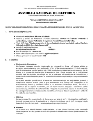 “Año Internacional de la Quinua”
“Año de la Inversión para el Desarrollo Rural y la Seguridad Alimentaria”
ASAMBLEA NACIONAL DE RECTORES
COMISIÓN DE COORDINACIÓN INTERUNIVERSITARIA
“CATALOGO DE TRABAJOS DE INVESTIGACIÓN”
Resolución Nº 1562-2006-ANR
FORMATO DEL RESGISTRO DEL TRABAJO DE INVESTIGACIÓN, CONDUCENTE AL GRADO O TITULO UNIVERSITARIO.
I. DATOS GENERALES (PREGRADO):
 Universidad: Universidad Nacional de Ucayali
 Facultad / Escuela de Profesional / Carrera profesional: Facultad de Ciencias Forestales y
Ambientales / Escuela Profesional de Ingeniería Forestal/ Ingeniería Forestal.
 Título del Trabajo: “Estudio comparativo de dos perfiles de diente en el aserrío de la madera Manilkara
bidentada (A.DC.) A. Chev. (quinilla colorada)”
 Autor(es): Apellidos y Nombres: DNI:
Cornejo Macarlupú Germán 40231895
 Área de Investigación: Conservación
 Grado o Título Profesional a que conduce:Ingeniero Forestal
 Año de aprobación de la sustentación: 2008
II. EL RESUMEN
 Planteamiento del problema.
Los bosques tropicales húmedos concentrados en Latinoamérica, África y el Sudeste asiático se
encuentra aproximadamente entre las latitudes 10°N y 10°S y representan casi un 25% de la superficie
total de bosques en el mundo. Según la FAO (1993), una de las principales características de este tipo de
bosque es la innumerable biodiversidad de especies de flora y fauna, gracias a que el Perú ocupa el
segundo lugar en extensión en América del Sur la generación de empleo por la transformación y
comercialización de las especies genera un movimiento económico importante para los pobladores de la
Amazonía.
Los nuevos mercados y la necesidad de hacer más rentable el bosque nos exige extraer, procesar y
comercializar especies nuevas, pero la gran biodiversidad trae consigo una complejidad en la
transformación primaria y secundaria debido a las diferentes características físicas, macánicas y
anatómicas de las especies maderables, por tal motivo estamos obligados a determinar ciertas
características y parámetros de las herramientas y máquinas ha utilizar en el proceso de transformación,
los cuales generan en el camino sobrecostos inevitables para mejorar día a día la producción y calidad de
los productos a comercializar.
 Objetivos
Comparar dos perfiles convencionales de diente como son “pico de loro” y “diente de lobo modificado”,
teniendo como parámetros de evaluación a: el volumen removido de aserrín (m3
), tiempo de trabajo
(segundos), altura de corte (pulg.) y la velocidad de alimentación (m/min.).
 Hipótesis.
En el aserrío de la madera Manilkara bidentada (A.DC.) A. Chev. (quinilla colorada), al ser comparado
entre dos perfiles de corte, presentan estos una significativa diferencia en cuanto a aprovechamiento de
la madera.
 