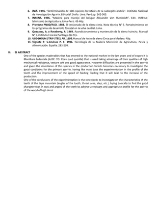 6. INIA: 1996. “Determinación de 100 especies forestales de la subregión andina”. Instituto Nacional
de Investigación Agraria. Editorial. Stella. Lima. Perú pp. 362-365.
7. INRENA. 1996. “Madera para manejo del bosque Alexander Von Humboldt”. Edit. INRENA-
Ministerio de Agricultura. Lima-Perú. 43-46p.
8. Proyecto PNUD/FAO. 1982. El tensionado de la sierra cinta. Nota técnica N° 5. Fortalecimiento de
los programas de desarrollo forestal en la selva central. Lima.
9. Quezazsa, A. y Roseberry, R. 1969. Acondicionamiento y mantención de la sierra huincha. Manual
N° 6.Instituto Forestal Santiago.58-77p.
10. UDDEHOLM STRIP STEEL AB. 1993.Manual de hojas de sierra Cinta para Madera. 48p.
11. Vignote P. S-Jiménez P. F. 1996. Tecnología de la Madera Ministerio de Agricultura, Pesca y
Alimentación. España. 283-299.
III. EL ABSTRACT
One of the species maderables that has entered to the national market in the last years and of export it is
Manilkara bidentata (A.DC: TO: Chev. (red quinilla) that is used taking advantage of their qualities of high
mechanical resistance, texture soft and good appearance. However difficulties are presented in the aserrío
and given the abundance of this species in the production forests becomes necessary to investigate the
good conditions for the primary aserrío, having like main base the experimentation in the profile of the
tooth and the improvement of the speed of feeding feeding that it will bear to the increase of the
production.
One of the conclusions of the experimentation is that one needs to investigate on the characteristics of the
teeth of the tape mountain (angles of the tooth, throat area, step, etc.), trying basically to find the good
characteristics in way and angles of the teeth to achieve a resistant and appropriate profile for the aserrío
of the wood of high densi
 