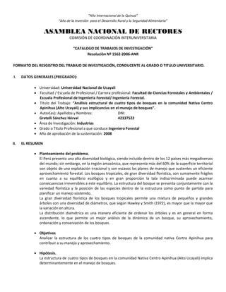“Año Internacional de la Quinua”
“Año de la Inversión para el Desarrollo Rural y la Seguridad Alimentaria”
ASAMBLEA NACIONAL DE RECTORES
COMISIÓN DE COORDINACIÓN INTERUNIVERSITARIA
“CATALOGO DE TRABAJOS DE INVESTIGACIÓN”
Resolución Nº 1562-2006-ANR
FORMATO DEL RESGISTRO DEL TRABAJO DE INVESTIGACIÓN, CONDUCENTE AL GRADO O TITULO UNIVERSITARIO.
I. DATOS GENERALES (PREGRADO):
 Universidad: Universidad Nacional de Ucayali
 Facultad / Escuela de Profesional / Carrera profesional: Facultad de Ciencias Forestales y Ambientales /
Escuela Profesional de Ingeniería Forestal/ Ingeniería Forestal.
 Título del Trabajo: “Análisis estructural de cuatro tipos de bosques en la comunidad Nativa Centro
Apinihua (Alto Ucayali) y sus implicancias en el manejo de bosques”.
 Autor(es): Apellidos y Nombres: DNI:
Gratelli Sánchez Hérval 42337522
 Área de Investigación: Industrias
 Grado o Título Profesional a que conduce:Ingeniero Forestal
 Año de aprobación de la sustentación: 2008
II. EL RESUMEN
 Planteamiento del problema.
El Perú presenta una alta diversidad biológica, siendo incluido dentro de los 12 países más megadiversos
del mundo; sin embargo, en la región amazónica, que representa más del 60% de la superficie territorial
son objeto de una explotación irracional y son escasos los planes de manejo que sustentes un eficiente
aprovechamiento forestal. Los bosques tropicales, de gran diversidad florística, son sumamente frágiles
en cuanto a su equilibrio ecológico y en gran proporción la tala indiscriminada puede acarrear
consecuencias irreversibles a este equilibrio. La estructura del bosque se presenta conjuntamente con la
variedad florística y la posición de las especies dentro de la estructura como punto de partida para
planificar un manejo sostenido.
La gran diversidad florística de los bosques tropicales permite una mixtura de pequeños y grandes
árboles con una diversidad de diámetros, que según Hawley y Smith (1972), es mayor que la mayor que
la variación en altura.
La distribución diamétrica es una manera eficiente de ordenar los árboles y es en general en forma
ascendente, lo que permite un mejor análisis de la dinámica de un bosque, su aprovechamiento,
ordenación y conservación de los bosques.
 Objetivos
Analizar la estructura de los cuatro tipos de bosques de la comunidad nativa Centro Apinihua para
contribuir a su manejo y aprovechamiento.
 Hipótesis.
La estructura de cuatro tipos de bosques en la comunidad Nativa Centro Apinihua (Alto Ucayali) implica
determinantemente en el manejo de bosques.
 