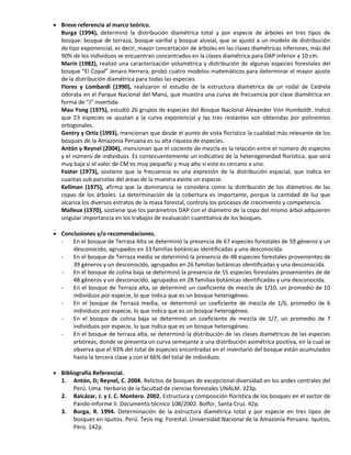  Breve referencia al marco teórico.
Burga (1994), determinó la distribución diamétrica total y por especie de árboles en tres tipos de
bosque: bosque de terraza, bosque varillal y bosque aluvial, que se ajustó a un modelo de distribución
de tipo exponencial, es decir, mayor concertación de árboles en las clases diamétricas inferiores, más del
90% de los individuos se encuentran concentrados en la clases diamétrica para DAP inferior a 10 cm.
Marín (1982), realizó una caracterización volumétrica y distribución de algunas especies forestales del
bosque “El Copal” Jenaro Herrera, probó cuatro modelos matemáticos para determinar el mayor ajuste
de la distribución diamétrica para todas las especies.
Flores y Lombardi (1990), realizaron el estudio de la estructura diamétrica de un rodal de Cedrela
odorata en el Parque Nacional del Manú, que muestra una curva de frecuencia por clase diamétrica en
forma de “J” invertida.
Mau Yong (1975), estudió 26 grupos de especies del Bosque Nacional Alexander Von Humboldt. Indicó
que 23 especies se ajustan a la curva exponencial y las tres restantes son obtenidas por polinomios
ortogonales.
Gentry y Ortiz (1993), mencionan que desde el punto de vista florístico la cualidad más relevante de los
bosques de la Amazonía Peruana es su alta riqueza de especies.
Antón y Reynel (2004), mencionan que el cociente de mezcla es la relación entre el número de especies
y el número de individuos. Es consecuentemente un indicativo de la heterogeneidad florística, que será
muy baja si el valor de CM es muy pequeño y muy alto si este es cercano a uno.
Foster (1973), sostiene que la frecuencia es una expresión de la distribución espacial, que indica en
cuantas sub parcelas del áreas de la muestra existe un especie.
Kellman (1975), afirma que la dominancia se considera como la distribución de los diámetros de las
copas de los árboles. La determinación de la cobertura es importante, porque la cantidad de luz que
alcanza los diversos estratos de la masa forestal, controla los procesos de crecimiento y competencia.
Malleux (1970), sostiene que los parámetros DAP con el diámetro de la copa del mismo árbol adquieren
singular importancia en los trabajos de evaluación cuantitativa de los bosques.
 Conclusiones y/o recomendaciones.
- En el bosque de Terraza Alta se determinó la presencia de 67 especies forestales de 59 géneros y un
desconocido, agrupados en 33 familias botánicas identificadas y una desconocida.
- En el bosque de Terraza media se determinó la presencia de 48 especies forestales provenientes de
39 géneros y un desconocido, agrupados en 26 familias botánicas identificadas y una desconocida.
- En el bosque de colina baja se determinó la presencia de 55 especies forestales provenientes de de
48 géneros y un desconocido, agrupados en 28 familias botánicas identificadas y una desconocida.
- En el bosque de Terraza alta, se determinó un coeficiente de mezcla de 1/10, un promedio de 10
individuos por especie, lo que indica que es un bosque heterogéneo.
- En el bosque de Terraza media, se determinó un coeficiente de mezcla de 1/6, promedio de 6
individuos por especie, lo que indica que es un bosque heterogéneo.
- En el bosque de colina baja se determinó un coeficiente de mezcla de 1/7, un promedio de 7
individuos por especie, lo que indica que es un bosque heterogéneo.
- En el bosque de terraza alta, se determinó la distribución de las clases diamétricas de las especies
arbóreas, donde se presenta un curva semejante a una distribución asimétrica positiva, en la cual se
observa que el 93% del total de especies encontradas en el inventario del bosque están acumulados
hasta la tercera clase y con el 66% del total de individuos.
 Bibliografía Referencial.
1. Antón, D; Reynel, C. 2004. Relictos de bosques de excepcional diversidad en los andes centrales del
Perú. Lima. Herbario de la facultad de ciencias forestales UNALM. 323p.
2. Balcázar, J. y J. C. Montero. 2002. Estructura y composición florística de los bosques en el sector de
Pando-informe II. Documento técnico 108/2002. Bolfor, Santa Cruz. 42p.
3. Burga, R. 1994. Determinación de la estructura diamétrica total y por especie en tres tipos de
bosques en Iquitos. Perú. Tesis Ing. Forestal. Universidad Nacional de la Amazonía Peruana. Iquitos,
Perú. 142p.
 