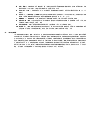 4. FAO. 1974. Traducido por Knoles, H. Levantamientos forestales realizados pela Misao FAO na
Amazonie (1956-1961). GRAFISA. Belén do pará. Vol 2. 705p.
5. Finol, O. 1975. La silvicultura en la Orinoquía venezolana. Revista forestal venezolana N° 25. 37-
144p
6. Flores, C. y Lombardi, I. 1990. Distribución diamétrica y volumétrica en un rodal de Cedrela odorata
en el Parque Nacional del Manú. Revista forestal del Perú. N° 17 (1). 41-51p.
7. Hawley, C. y Smith, M. 1972. Silvicultura práctica. Omega S.A. Barcelona. España. 544p.
8. Hidalgo, J. 1983. Evaluación estructural de un bosque húmedo tropical en Rquena- Perú. Tesis Ing
Forestal UNAP. Iquitos. Perú. 136p.
9. Hutchinson, I. 1987. Sistemas silvicultarales, Turrialba, Costa Rica, CATIE. 50p.
10. Marín, A. 1982. Caracterización volumétrica y distribución de algunas especies forestales del
bosque “El Copal” Jenaro Herrera. Tesis Ing. Forestal. UNAP. Iquitos, Perú. 139p.
III. EL ABSTRACT
This investigation work was carried out in the community nativaCentro Apinihua (High Ucayali) which had
for objective to analyze the structure of the four types of forests of the native community Centers Apinihua
to contribute to its handling and use due to the escases of knowledge for such an end. When concluding the
study it was obtained the following results: in the forest of High Terrace it was determined the presence of
67 forest species of 59 goods and a stranger, contained in 33 identified botanical families and a stranger,
also, in the forest of half Terrace it was determined the presence of 48 forest species coming from 39 goods
and a stranger, contained in 26 identified botanical families and a stranger.
 