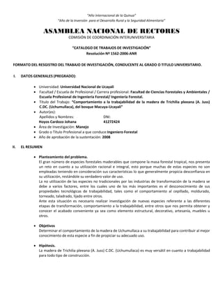 “Año Internacional de la Quinua”
“Año de la Inversión para el Desarrollo Rural y la Seguridad Alimentaria”
ASAMBLEA NACIONAL DE RECTORES
COMISIÓN DE COORDINACIÓN INTERUNIVERSITARIA
“CATALOGO DE TRABAJOS DE INVESTIGACIÓN”
Resolución Nº 1562-2006-ANR
FORMATO DEL RESGISTRO DEL TRABAJO DE INVESTIGACIÓN, CONDUCENTE AL GRADO O TITULO UNIVERSITARIO.
I. DATOS GENERALES (PREGRADO):
 Universidad: Universidad Nacional de Ucayali
 Facultad / Escuela de Profesional / Carrera profesional: Facultad de Ciencias Forestales y Ambientales /
Escuela Profesional de Ingeniería Forestal/ Ingeniería Forestal.
 Título del Trabajo: “Comportamiento a la trabajabilidad de la madera de Trichilia pleeana (A. Juss)
C.DC. (Uchumullaca), del bosque Macuya-Ucayali”
 Autor(es):
Apellidos y Nombres: DNI:
Hoyos Cardozo Johana 41272424
 Área de Investigación: Manejo
 Grado o Título Profesional a que conduce:Ingeniero Forestal
 Año de aprobación de la sustentación: 2008
II. EL RESUMEN
 Planteamiento del problema.
El gran número de especies forestales maderables que compone la masa forestal tropical, nos presenta
un reto en cuanto a su utilización racional e integral, esto porque muchas de estas especies no son
empleadas teniendo en consideración sus características lo que generalmente propicia desconfianza en
su utilización, restándole su verdadero valor de uso.
La no utilización de las especies no tradicionales por las industrias de transformación de la madera se
debe a varios factores, entre los cuales uno de los más importantes es el desconocimiento de sus
propiedades tecnológicas de trabajabilidad, tales como el comportamiento al cepillado, moldurado,
torneado, taladrado, lijado entre otros.
Ante esta situación es necesario realizar investigación de nuevas especies referente a las diferentes
etapas de transformación, comportamiento a la trabajabilidad, entre otros que nos permita obtener y
conocer el acabado conveniente ya sea como elemento estructural, decorativo, artesanía, muebles u
otros.
 Objetivos
Determinar el comportamiento de la madera de Uchumullaca a su trabajabilidad para contribuir al mejor
conocimiento de esta especie a fin de propiciar su adecuado uso.
 Hipótesis.
La madera de Trichilia pleeana (A. Juss) C.DC. (Uchumullaca) es muy versátil en cuanto a trabajabilidad
para todo tipo de construcción.
 