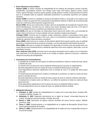  Breve referencia al marco teórico.
Sánchez (1996), al realizar estudios de trabajabilidad de las maderas de shiringana, parinari colorado,
quillobordón, yacushapana, favorito, loro shungo, yesca caspi, rifari blanco, aguano cumala, caucho
masha, capinurí del bajo, carahusca, goma pashaco, punga, pashaco curtidor y huamansamana encontró
que en el cepillado todas las especies maderables presentaron en promedio superficies con acabado
excelente.
Llúncor (1989), encontró en cepillado la presencia del defecto velloso y arrancado en las especies que
estudió, el velloso se pudo eliminar aumentando la velocidad del cabezal; el defecto de arrancado puede
reducirse o eliminarse disminuyendo el ángulo de corte.
Bernui (1990), afirma que al desarrollar estudios sobre las propiedades de torneado de 9 especies de la
familia Bombacaceae, encontró que las maderas que tienen densidad media (de 0.42 a 0.57 g/cm3
)
tienen un acabado de bueno a excelente para ángulos de corte de 0° a 15°.
Sato (1976), dice que en torneado, las maderasque tienen textura de media a fina y con densidad de
media a alta se tornean con un buen acabado como por ejemplo la especie yacushapana.
Aróstegui (1987), encontró que las especies: punga, carahuasca, pashaco y yacuchapana tienen buen
comportamiento cuando se trabaja a 510 r.p.m.; pero al incrementarse la velocidad de giro a 1500, la
calidad de superficie mejora de bueno a excelente.
Flores (2004), determinó que la madera de Micropholis (giseb) Pierre (quina quinta), para el cepillado
presentó un comportamiento de excelente al trabajar c on una velocidad de alimentación de 6m/min.
Ninin (1984), indica que en ensayos de cepillado se ha observado en muchos casos que puede existir una
mayor diferencia de comportamiento y calidad de superficies entre varias especies, sobre todo, si son de
densidades cercanas.
Koch, citado por Sato (1976), menciona que la naturaleza anisotrópica de la madera es la característica
más importante en la formación de virutas al ser cortada la madera, además la estructura anatómica
influye en el proceso de trabajabilidad.
 Conclusiones y/o recomendaciones.
- El cepillado de la madera de esta especie se calificó de excelente en todos los niveles de fuste, planos
y sentidos de corte.
- La relación entre los planos de corte y calidad del defecto grano arrancado, es independiente.
- No existe dependencia entre los niveles de fuste y la calidad del defecto grano arrancado.
- Existe dependencia altamente significativa entre el sentido de corte y la calidad del efecto grano
arrancado.
- El comportamiento promedio de la madera al moldurado es excelente, en todos los niveles de fuste,
planos y sentidos de corte.
- No existe dependencia entre los niveles de fuste y planos de corte en relación al defecto vellocidad.
- El taladrado de la madera tanto con 500r.p.m. se calificó de excelente en todos los niveles de fuste
planos de corte.
- Existe dependencia significativa entre los planos de corte y la calidad del defecto ruptura.
- No existe dependencia entre los niveles de fuste y la calidad del defecto astillado.
 Bibliografía Referencial.
1. Aróstegui, A. 1987. Estudio de trabajabilidad de la madera de la selva baja (Zona, Pucallpa) IIAP-
Pucallpa y CENFOR. Pucallpa. 7p.
2. Baldoceda, R. 1992. Diagramas bioclimáticos de la región de Ucayali. Universidad Nacional de
Ucayali. Facultad de ciencias forestales. Pucallpa. Perú 25p.
3. Bernui, S. 1990. Descripción de algunas especies forestales de Jenaro Herrera. Iquitos. UNALM.
Lima-Perú. 195p.
4. Flores, F. 2004. Comportamiento a la trabajabilidad de la madera de Micropholis (Grises) Pierre
(quina quina) procedente de Pucallpa.
5. García, H. 2006. Comportamiento a la trabajabilidad de la madera de Ficus insípida (Ojé renaco) en
la zona de Pucallpa.
 