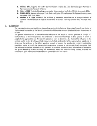 6. INRENA. 2007. Reporte del Centro de Información Forestal de Áreas Solicitadas para Permiso de
Aprovechamiento Forestal. CIF-Lima.
7. Ninin, L. 1984. Texto de labrado y mecanizado. Universidad de los Andes. Mérida-Venezuela. 264p.
8. ONERN. 1976. Mapa ecológico del Perú. Guía explicativa. Oficina Nacional de Evaluación de recursos
Naturales, Lima, Perú. 146p.
9. Sánchez, S. L. 1996. Influencia de las fibras y elementos vasculares en el comportamiento al
cepillado y moldurado de 16 especies maderables de Iquitos. Tesis Ing. Forestal UNU. Pucallpa. Perú.
56p.
III. EL ABSTRACT
The investigation was executed in the shops of carpentry of the National University of Ucayali and Center of
Technological Innovation of the Wood, in the district of Manantay, county of Colonel Wicket, department of
Ucayali.
The general objective was to determine the behavior of the wood of Trichilia pleeana (A. Juss) C.DC.
(Uchumullaca) to the trabajabilidad to contribute to the best knowledge in this species in order to
propitiate its appropriate use. The specific objectives were to determine the factors that influence in the
surface quality to the brushing, drilled moldurado, lathed, and sanded of the uchumullaca wood and to
determine the tendency to the defect type that spreads to present the wood under certain trabajabilidad
conditions having as restrictive element their anatomical structure at macroscopic level, concluding that:
the behavior to the one schemed of this species it is excellent, presenting very light defects of vellocidad
and grain started up in the brushing and moldurado, hairy and lined in having sanded, rupture and
compressed grain in the one drilled and I seed splintered in the one lathed.
 
