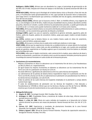 Rodríguez y Sibille (1996), afirman que con abundante luz y agua, el porcentaje de germianción es de
60-70% a los 5-9 días. Después de 4 meses de repique a raíz desnuda, las plantas alcanzan 60-100 cm de
altura.
INFOR-JICA (1985), informan que la fenología de la bolaina blanca inicia su floración a fines del mes de
junio, el fructificación tarda aproximadamente un mes, igual periodo de duración tiene la maduración,
para luego entrar a la diseminación que comienza a mediados del mes de agosto, extendiéndose hasta
fines del mes de octubre.
Toledo y Rincón (1996), afirman que la Guazuma crinita C. Mart. es heliófita efímera, muy exigente de
luz, su ciclo biológico es de 20-30 años, madera de poca durabilidad natural, produce abundante semillas
pequeñas, disemina en octubre, cuando comienza las precipitaciones pluviales, su poder germinativo de
la semilla es de 1 a 2 meses como puede mantenerse viable de 3 a 6 meses como máximo.
FAO (1983), afirma que la bolaina blanca se encuentra distribuida preferentemente en suelos arcillosos y
mal drenados, con las características generales de Gleysols y Cambisols.
Aróstegui (1987), sugiere sus usos en cajonería, carpintería en general, laminado, juguetería, palos de
fósforo, palito de chupete, paletas de consultorio médico, pulpa para papel, madera serrada (madera
traslapada).
Lao (1972), sostiene que la bolaina blanca es una madera liviana usada en obras de carpintería,
cajonería, palo de fósforo, pulpa para papel.
Ríos (1990), afirma que su corteza viva es usada como cordel para ataduras o como soga.
ICRAF (1996), afirma que las experiencias iniciales de su establecimiento en campo abierto ha mostrado
un lento crecimiento inicial, y sobre todo una alta variabilidad en el vigor, aún cuando esta variabilidad
pueda ser genética, experiencias en Pucallpa sugieran que el crecimiento inicial de bolaina es afectada
por la fertilidad del suelo.
IVITA (1994), indica que el rápido crecimiento, valor comercial de la madera, poca cobertura de dosel y
profuso enraizamiento, caracterizan a la bolaina como una de las especies forestales promisorias para el
ensamblaje de sistemas forestales en suelos ácidos de la Amazonía peruana.
 Conclusiones y/o recomendaciones.
- Mejores crecimientos en altura se obtuvieron con el tratamiento Pan de tierra y las Pseudoestacas
con 86.13 y 80.61 cm. respectivamente.
- De igual manera los mejores incrementos en diámetro se obtuvieron con los tratamientos Pan de
Tierra con 2.63 cm y plantación con Stump con 2.55 cm.
- No existe diferencia significativa de sobrevivencia entre las cuatro técnicas de trasplante.
- Las sobrevivencia de las plantas de bolaina blanca respondieron mejor en la plantación con Pan de
Tierra con 95.4% y Stump con 92.2% y la sobrevivencia en plantación con pseudoestacas fue inferior a
las demás técnicas empleadas, con solo 42.2%.
- Todas las plantas de las cuatro técnicas de trasplante empleadas en la plantación a campo abierto
tuvieron buen vigor.
- El costo de establecimiento de plantación con las técnicas de trasplante a Raíz desnuda y
Pseudoestacas (s/. 870.00) es inferior que con las técnicas a Stump y con Pan de Tierra (s/. 880.00),
mientras que el costo de mantenimiento en las cuatro técnicas son iguales (s/. 270.00).
 Bibliografía Referencial.
1. Angulo, W. 2007. Tecnología Forestal. INIA. Pucallpa, Perú. 82p.
2. Aróstegui, A. 1987. Propiedades físicas y mecánicas de madera de selva baja, informe semestral
periodo (enero-junio 1987).
3. Blaser, J. y Díaz, M. 1986. Efecto de cuatro métodos de trasplante en el desarrollo de la Parkia
velutina durante los primeros seis meses de plantación. Revista forestal del Perú. Vol. XIII. N° 2.75-
83p.
4. Carrera, G.F. 1987. Experiencias y resultados de plantaciones forestales de la zona forestal
Alexander Von Humboldt. CENFOR XII. Pucallpa. 79p.
5. Chávez y Egoavil. 1991. Mnual de Viveros Forestal Volantes. Proyecto de capacitación extensión y
divulgación forestal, Pucallpa, Perú 87p.
 