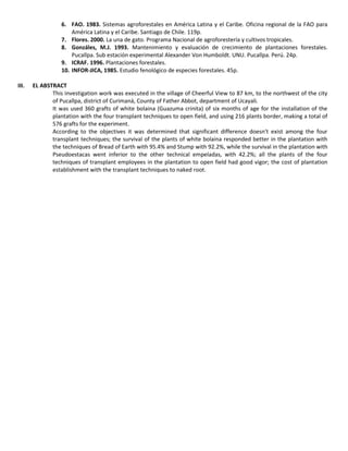 6. FAO. 1983. Sistemas agroforestales en América Latina y el Caribe. Oficina regional de la FAO para
América Latina y el Caribe. Santiago de Chile. 119p.
7. Flores. 2000. La una de gato. Programa Nacional de agroforestería y cultivos tropicales.
8. Gonzáles, M.J. 1993. Mantenimiento y evaluación de crecimiento de plantaciones forestales.
Pucallpa. Sub estación experimental Alexander Von Humboldt. UNU. Pucallpa. Perú. 24p.
9. ICRAF. 1996. Plantaciones forestales.
10. INFOR-JICA, 1985. Estudio fenológico de especies forestales. 45p.
III. EL ABSTRACT
This investigation work was executed in the village of Cheerful View to 87 km, to the northwest of the city
of Pucallpa, district of Curimaná, County of Father Abbot, department of Ucayali.
It was used 360 grafts of white bolaina (Guazuma crinita) of six months of age for the installation of the
plantation with the four transplant techniques to open field, and using 216 plants border, making a total of
576 grafts for the experiment.
According to the objectives it was determined that significant difference doesn't exist among the four
transplant techniques; the survival of the plants of white bolaina responded better in the plantation with
the techniques of Bread of Earth with 95.4% and Stump with 92.2%, while the survival in the plantation with
Pseudoestacas went inferior to the other technical empeladas, with 42.2%; all the plants of the four
techniques of transplant employees in the plantation to open field had good vigor; the cost of plantation
establishment with the transplant techniques to naked root.
 