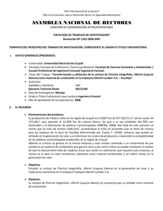“Año Internacional de la Quinua”
“Año de la Inversión para el Desarrollo Rural y la Seguridad Alimentaria”
ASAMBLEA NACIONAL DE RECTORES
COMISIÓN DE COORDINACIÓN INTERUNIVERSITARIA
“CATALOGO DE TRABAJOS DE INVESTIGACIÓN”
Resolución Nº 1562-2006-ANR
FORMATO DEL RESGISTRO DEL TRABAJO DE INVESTIGACIÓN, CONDUCENTE AL GRADO O TITULO UNIVERSITARIO.
I. DATOS GENERALES (PREGRADO):
 Universidad: Universidad Nacional de Ucayali
 Facultad / Escuela de Profesional / Carrera profesional: Facultad de Ciencias Forestales y Ambientales /
Escuela Profesional de Ingeniería Forestal/ Ingeniería Forestal.
 Título del Trabajo: “Caracterización y utilización de la corteza de Chorisia integrifolia. Ulbrich (Lupuna
blanca) como material de combustión en la triplayera Martín Lumber S.A. – Pucallpa”.
 Autor(es):
Apellidos y Nombres: DNI:
Ojanama Taminchi David 00115109
 Área de Investigación: Manejo
 Grado o Título Profesional a que conduce:Ingeniero Forestal
 Año de aprobación de la sustentación: 2008
II. EL RESUMEN
 Planteamiento del problema.
La producción de madera rolliza en la región de Ucayali en el 2007 fue de 257 229,75 m3
, de los cuales 34
172,18m3
, que equivale al 13,28% fue de Lupuna blanca, los que a su vez alrededor del 90% son
destinados a la fabricación de tableros contrachapados (INRENA, 2008). Del total de este volumen se
estima que se tuvo de corteza 3246,35m3
asumiéndose el 9,5% en promedio que se tiene de corteza
para las especies de la zona de Pucallpa determinado por Tuesta T. (1994), volumen que puede ser
utilizado en la generación de calor y así disminuir los costos de producción, mejorando la competitividad
de los tableros contrachapados producidos en la región de Ucayali.
Además la corteza se genera en la misma empresa y este residuo sometido a un tratamiento de pre
secado es un material de combustión que genera calor y por tanto si bien no puede remplazar al residuo
de aserrío básicamente leña de maderas duras que existe en volúmenes que requiere esta empresa, al
menos se le dará un valor económico utilizando como material combustible y así redicir costos en la
generación de calor.
 Objetivos
Estudiar la corteza de Chorisia integrifolia. Ulbrich (Lupuna blanca) en la generación de calor y su
implicancia económica en la empresa Triplayera Martín Lumber S.A.
 Hipótesis.
La corteza de Chorisia integrifolia. Ulbrich (Lupuna blanca) se caracteriza por su utilidad como material
de combustión
 