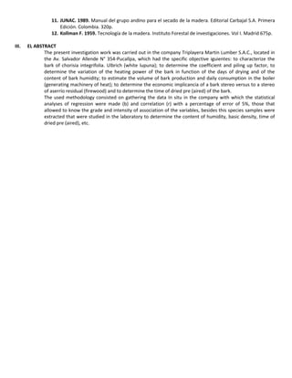 11. JUNAC. 1989. Manual del grupo andino para el secado de la madera. Editorial Carbajal S.A. Primera
Edición. Colombia. 320p.
12. Kollman F. 1959. Tecnología de la madera. Instituto Forestal de investigaciones. Vol I. Madrid 675p.
III. EL ABSTRACT
The present investigation work was carried out in the company Triplayera Martin Lumber S.A.C., located in
the Av. Salvador Allende N° 354-Pucallpa, which had the specific objective iguientes: to characterize the
bark of chorisia integrifolia. Ulbrich (white lupuna); to determine the coefficient and piling up factor, to
determine the variation of the heating power of the bark in function of the days of drying and of the
content of bark humidity; to estimate the volume of bark production and daily consumption in the boiler
(generating machinery of heat); to determine the economic implicancia of a bark stereo versus to a stereo
of aserrío residual (firewood) and to determine the time of dried pre (aired) of the bark.
The used methodology consisted on gathering the data In situ in the company with which the statistical
analyses of regression were made (b) and correlation (r) with a percentage of error of 5%, those that
allowed to know the grade and intensity of association of the variables, besides this species samples were
extracted that were studied in the laboratory to determine the content of humidity, basic density, time of
dried pre (aired), etc.
 