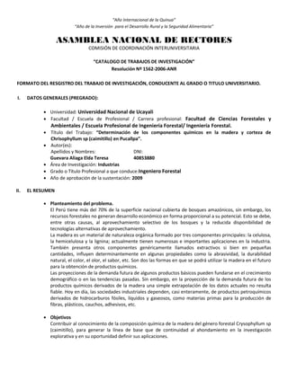 “Año Internacional de la Quinua”
“Año de la Inversión para el Desarrollo Rural y la Seguridad Alimentaria”
ASAMBLEA NACIONAL DE RECTORES
COMISIÓN DE COORDINACIÓN INTERUNIVERSITARIA
“CATALOGO DE TRABAJOS DE INVESTIGACIÓN”
Resolución Nº 1562-2006-ANR
FORMATO DEL RESGISTRO DEL TRABAJO DE INVESTIGACIÓN, CONDUCENTE AL GRADO O TITULO UNIVERSITARIO.
I. DATOS GENERALES (PREGRADO):
 Universidad: Universidad Nacional de Ucayali
 Facultad / Escuela de Profesional / Carrera profesional: Facultad de Ciencias Forestales y
Ambientales / Escuela Profesional de Ingeniería Forestal/ Ingeniería Forestal.
 Título del Trabajo: “Determinación de los componentes químicos en la madera y corteza de
Chrisophyllum sp (caimitillo) en Pucallpa”.
 Autor(es):
Apellidos y Nombres: DNI:
Guevara Aliaga Elda Teresa 40853880
 Área de Investigación: Industrias
 Grado o Título Profesional a que conduce:Ingeniero Forestal
 Año de aprobación de la sustentación: 2009
II. EL RESUMEN
 Planteamiento del problema.
El Perú tiene más del 70% de la superficie nacional cubierta de bosques amazónicos, sin embargo, los
recursos forestales no generan desarrollo económico en forma proporcional a su potencial. Esto se debe,
entre otras causas, al aprovechamiento selectivo de los bosques y la reducida disponibilidad de
tecnologías alternativas de aprovechamiento.
La madera es un material de naturaleza orgánica formado por tres componentes principales: la celulosa,
la hemicelulosa y la lignina; actualmente tienen numerosas e importantes aplicaciones en la industria.
También presenta otros componentes genéricamente llamados extractivos si bien en pequeñas
cantidades, influyen determinantemente en algunas propiedades como la abrasividad, la durabilidad
natural, el color, el olor, el sabor, etc. Son dos las formas en que se podrá utilizar la madera en el futuro
para la obtención de productos químicos.
Las proyecciones de la demanda futura de algunos productos básicos pueden fundarse en el crecimiento
demográfico o en las tendencias pasadas. Sin embargo, en la proyección de la demanda futura de los
productos químicos derivados de la madera una simple extrapolación de los datos actuales no resulta
fiable. Hoy en día, las sociedades industriales dependen, casi enteramente, de productos petroquímicos
derivados de hidrocarburos fósiles, líquidos y gaseosos, como materias primas para la producción de
fibras, plásticos, cauchos, adhesivos, etc.
 Objetivos
Contribuir al conocimiento de la composición química de la madera del género forestal Crysophyllum sp
(caimitillo), para generar la línea de base que de continuidad al ahondamiento en la investigación
explorativa y en su oportunidad definir sus aplicaciones.
 