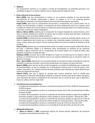  Hipótesis.
Los componentes químicos en la madera y corteza de Chrisophyllum sp (caimitillo) presentan mas
cantidades de agua en su interior, debido a esto su rápida pudrición luego de la tala.
 Breve referencia al marco teórico.
Reina (2006), dice que químicamente la madera es una sustancia compleja, la cual está formada
esencialmente de celulosa, polisacáridos y lignina. La madera es en sí una sustancia química
heterogénea, existiendo una marcada diferencia entre las diferentes especies que existen.
Fengel (1984), opina que los componentes estructurales o componentes de la pared celular son: la
celulosa, las hemicelulosas y la lignina. La proporción de estos componentes varía con la especie, entre
la madera de árboles de la misma especie y en diferentes partes del propio árbol, en la madera de albura
y duramen, en dirección radial y longitudinal.
Abarca y Blanco (2003), sostiene que la composición de la lignina depende de muchos factores, entre
ellos, el método utilizado para aislarlas, la especie que se estudie, la edad, parte del árbol, condiciones
ambientales en que se ha desarrollado el árbol, etc.
Carvallo (1990), manifiesta que los componentes inorgánicos o sustancias minerales (sílice), varían en el
árbol en dependencia de la parte que se estudie: alos contenidos pueden encontrarse en las hojas,
ramas, corteza, raíces, por lo que es común encontrar diferencias entre las maderas de latifolias y las de
coníferas.
Pereira (1991), sostiene que un comportamiento similar al estudiar la misma especie a diferentes alturas
del fuste, a diferentes edades y en diferentes sitios, encontrando un aumento de las sustancias
extraíbles y ligeras variaciones de los componentes de la pared celular con la edad del árbol, pero
pequeñas variaciones a lo largo del fuste.
Rodríguez (1994), encontró que el valor de lignina es mayor en la corteza que en la madera y esto lo
atribuye a la interferencia de la suberina, que es una sustancia polimérica que se encuentra unida a la
lignina en la corteza.
Orea – Igarza (2006), deduce que es en la corteza donde se encuentra el mayor contenido de sustancias
extraíbles y sustancias minerales, y que no hay manifestación con respecto a la altura del fuste.
Navarro (2008), opina que hoy en día se está investigando a la madera de latifoliadas para la obtención
de biocombustibles, ya que no compiten con la alimentación humana como la caña de azúcar, maíz,
cebada, soya, palma, etc.; además el precio de estos productos está subiendo por la gran demanda que
tienen para obtención de etanol.
Goheen (1972), dice que la lignina es utilizada para muchos productos como la vainilla para
aromatizantes y odorantes obteniéndose mediante la oxidación alcalina suave de los sulfatos de lignina;
como diluyentes de resinas y estabilización de emulsiones que se resulta de álcali, que es obtenido a
través de sulfato o del licor negro Kraft.
 Conclusiones y/o recomendaciones.
- La madera de Chrysophyllum sp tiene un contenido de celulosa de 42,41%; 18,00% de hemicelulosa y
32,35% de lignina.
- La corteza de Chrysophyllum sp tiene un contenido de celulosa de 27,33%; de hemicelulosa 21,90% y
de lignina 31,90%.
- La madera de Chrysophyllum sp tiene un contenido de extractivos solubles en agua fría de 0,88% de
extractivos solubles en agua caliente de 1,16% y solubles en mezcla de alcohol – benceno de 1,79%.
- La corteza de Chrysophyllum sp tiene un contenido de extractivos solubles en agua fría de 2,21% de
extractivos solubles en agua caliente de 3,19% y solubles en mezcla de alcohol – benceno de 5,23%.
- La madera de Chrysophyllum sp tiene un contenido de ceniza de 2,37% y de sílice de 1,57%.
- La corteza de Chrysophyllum sp tiene un un contenido de ceniza de 6,57% y de sílice de 1,57%.
 Bibliografía Referencial.
1. Abarca R; Blanco, L. 2003. Composición química de Tectona grandis Laboratorio de productos
forestales, Universidad de Costa Rica, 72p.
 