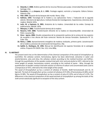 2. Eduardo, C. 2008. Análisis químico de los recursos fibrosos para pulpa. Universidad Nacional del Bio.
Santiago. 67p.
3. Guardiola, J. L. y Amparo, G. L. 1995. Fisiología vegetal, nutrición y transporte. Editora Síntesis.
Valencia. 63p.
4. FAO. 1999. Situación de los bosques del mundo. Roma. 155p.
5. Kollman, 1959. Tecnología de la madera y sus aplicaciones Tomo I. Traducción de la segunda
edición. Ministerio de Agricultura. Instituto forestal de Investigaciones. Experiencias y Servicios de la
madera. Madrid. 647p.
6. León, W. y Espinoza, N. 2001. Anatomía de la madera. Universidad de los andes. Consejo de
publicaciones. Mérida. 397p.
7. Márquez, F. 2002. Transformación térmica de la madera.
8. Navarro, R.M. 2008. Transformación eficiente de la madera en biocombustible. Universidad de
Pekín. Lausana.45p.
9. Orea – Igarza. 2006. Estudio comparativo de la composición química de la corteza de tres especies
de eucapilto a tres alturas del fuste comercial. Revista de ciencias forestales. Quebracho N° 13.
Cuba. 55p.
10. Reina, J. 2006. Aprovechamiento energético de maderas residuales, primera parte: caracterización
de la madera y procesos de conservación termoquímica. 29p.
11. Sybille A.; Rodríguez, M. 1996. Manual de identificación de especies forestales de la subregión
andina. Proyecto PD 150/91. Rev. 1(1). Lima 489p.
III. EL ABSTRACT
The present work tries on the determination of the chemical composition of the wood of chrisophyllum sp
(caimitillo). the cellulose content, hemicelulosa, lignina has been determined, extractive in water and
alcohol-benzene, ashy and silica; the cellulose content according to the method Kurshner and Hoffner,
through the quantification of the wooden residual tried with nitric acid and alcohol at 30°C; referred to the
initial weight of sample; hemicelulosa content, according to the method of Jayme - Wise, through the
quantification of wooden residual tried with solution of chlorine of sodium and concentrated acetic acid to
a temperature of 70°C; referred to the initial weight of the sample.
The wood of Chrysophyllum sp has a content of cellulose of 42,41%; 18,00 hemicelulosa% and 32, 35
lignina%. The bark of chrysophullum sp has a content of cellulose of 27,33%; of hemicelulosa 21,90%; and of
lignina 31.90%. The wood of Chrysophullum sp has a content of ashy of 2,37%; and of silica of 1,57%. The
differences in the chemical composition of the wood and bark of chrysophyllum sp among the levels of the
shaft arenot statistically significant to exception of the silica content.
 