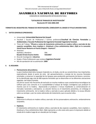 “Año Internacional de la Quinua”
“Año de la Inversión para el Desarrollo Rural y la Seguridad Alimentaria”
ASAMBLEA NACIONAL DE RECTORES
COMISIÓN DE COORDINACIÓN INTERUNIVERSITARIA
“CATALOGO DE TRABAJOS DE INVESTIGACIÓN”
Resolución Nº 1562-2006-ANR
FORMATO DEL RESGISTRO DEL TRABAJO DE INVESTIGACIÓN, CONDUCENTE AL GRADO O TITULO UNIVERSITARIO.
I. DATOS GENERALES (PREGRADO):
 Universidad: Universidad Nacional de Ucayali
 Facultad / Escuela de Profesional / Carrera profesional:Facultad de Ciencias Forestales y
Ambientales / Escuela Profesional de Ingeniería Forestal/ Ingeniería Forestal.
 Título del Trabajo: “Eficacia y costos de tratamiento antimancha en madera rolliza y aserrada de dos
especies suceptibles, Hura crepitans L. (Catahua) y Ficus anthelmintica Mart. (Ojé) en la concesión
David Paucar Nestares en Puerto Zúngaro – Huánuco”.
 Autor(es):
Apellidos y Nombres: DNI:
Rosado Orneta Erasmo Andrés 41616467
 Área de Investigación: Industrias
 Grado o Título Profesional a que conduce:Ingeniero Forestal
 Año de aprobación de la sustentación: 2009
II. EL RESUMEN
 Planteamiento del problema.
La gran biodiversidad delos bosques tropicales es, sin duda, una de sus características mas importantes,
especialmente desde el punto de vista del aprovechamiento y manejo de los recursos forestales
orientados a conservar la capacidad de los bosques para producción permanente de bienes y servicios.
Se ha identificado algo más de 600 especies forestales que se desarrollan en las diferentes asociaciones
vegetales del trópico húmedo.
Una de las causas más frecuentes de exclusión en muchas maderas cuyas características tecnológicas las
califican para usos comunes es la susceptibilidad al ataque de hongos cromógenos que producen la
mancha azul en la madera, depreciando al producto e incluso impidiendo su comercialización en
mercados nacionales y extranjeros. La solución técnica es el tratamiento preventivo, sin embargo el
tratamiento antimancha de la madera rolliza y aserrada es poco aplicado debido a la escasa difusión
sobre sus ventajas y por los costos adicionales de tratamiento, que se asumen altos.
 Objetivos
Determinar la eficacia en madera rolliza y aserrada de tres preservadores antimancha ambientalmente
aceptables.
 Hipótesis.
El tratamiento antimancha en madera rolliza y aserrada de dos especies suceptibles, Hura crepitans L.
(Catahua) y Ficus anthelmintica Mart. (Ojé) representa un alto costo extra para el empresario debido al
estado de la madera luego de ser atacado por los hongos.
 
