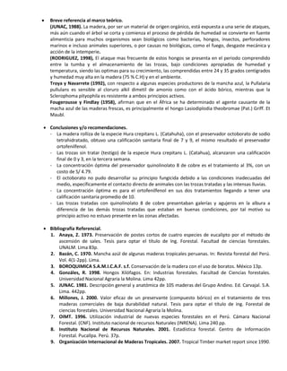  Breve referencia al marco teórico.
(JUNAC, 1988). La madera, por ser un material de origen orgánico, está expuesta a una serie de ataques,
más aún cuando el árbol se corta y comienza el proceso de pérdida de humedad se convierte en fuente
alimenticia para muchos organismos sean biológicos como bacterias, hongos, insectos, perforadores
marinos e incluso animales superiores, o por causas no biológicas, como el fuego, desgaste mecánica y
acción de la intemperie.
(RODRIGUEZ, 1998), El ataque mas frecuente de estos hongos se presenta en el periodo comprendido
entre la tumba y el almacenamiento de las trozas, bajo condiciones apropiadas de humedad y
temperatura, siendo las optimas para su crecimiento, las comprendidas entre 24 y 35 grados centígrados
y humedad muy alta en la madera (75 % C.H) y en el ambiente.
Troya y Navarrete (1992), con respecto a algunas especies productores de la mancha azul, la Pullalaria
pullulans es sensible al cloruro alkil dimetil de amonio como con el ácido bórico, mientras que la
Sclerophoma pityophila es resistente a ambos principios activos.
Fougerousse y Findlay (1958), afirman que en el África se ha determinado el agente causante de la
macha azul de las maderas frescas, es principalmente el hongo Lasiodiplodia theobromae (Pat.) Griff. Et
Maubl.
 Conclusiones y/o recomendaciones.
- La madera rolliza de la especie Hura crepitans L. (Catahuha), con el preservador octoborato de sodio
tetrahidratado, obtuvo una calificación sanitaria final de 7 y 9, el mismo resultado el preservador
ortofenilfenol.
- Las trozas sin tratar (testigo) de la especie Hura crepitans L. (Catahua), alcanzaron una calificación
final de 0 y 3, en la tercera semana.
- La concentración óptima del preservador quinolinolato 8 de cobre es el tratamiento al 3%, con un
costo de S/ 4.79.
- El octoborato no pudo desarrollar su principio fungicida debido a las condiciones inadecuadas del
medio, específicamente el contacto directo de animales con las trozas tratadas y las intensas lluvias.
- La concentración óptima es para el ortofenilfenol en sus dos tratamientos llegando a tener una
calificación sanitaria promedio de 10.
- Las trozas tratadas con quinolinolato 8 de cobre presentaban galerías y agujeros en la albura a
diferencia de las demás trozas tratadas que estaban en buenas condiciones, por tal motivo su
principio activo no estuvo presente en las zonas afectadas.
 Bibliografía Referencial.
1. Anaya, Z. 1973. Preservación de postes cortos de cuatro especies de eucalipto por el método de
ascensión de sales. Tesis para optar el título de Ing. Forestal. Facultad de ciencias forestales.
UNALM. Lima 83p.
2. Bazán, C. 1970. Mancha azúl de algunas maderas tropicales peruanas. In: Revista forestal del Perú.
Vol. 4(1-2pp). Lima.
3. BOROQUIMICA S.A.M.I.C.A.F. s.f. Conservación de la madera con el uso de boratos. México 13p.
4. Gonzáles, R. 1998. Hongos Xilófagos. En: Industrias forestales. Facultad de Ciencias forestales.
Universidad Nacional Agraria la Molina. Lima 42pp.
5. JUNAC. 1981. Descripción general y anatómica de 105 maderas del Grupo Andino. Ed. Carvajal. S.A.
Lima. 442pp.
6. Millones, J. 2000. Valor eficaz de un preservante (compuesto bórico) en el tratamiento de tres
maderas comerciales de baja durabilidad natural. Tesis para optar el título de ing. Forestal de
ciencias forestales. Universidad Nacional Agraria la Molina.
7. OIMT. 1996. Utilización industrial de nuevas especies forestales en el Perú. Cámara Nacional
Forestal. (CNF). Instituto nacional de recursos Naturales (INRENA). Lima 240 pp.
8. Instituto Nacional de Recursos Naturales. 2001. Estadística forestal. Centro de Información
Forestal. Pucallpa. Perú. 37p.
9. Organización Internacional de Maderas Tropicales. 2007. Tropical Timber market report since 1990.
 