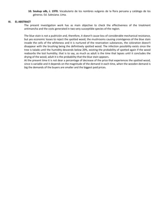 10. Soukup sdb, J. 1970. Vocabulario de los nombres vulgares de la flora peruana y catálogo de los
géneros. Ed. Salesiana. Lima.
III. EL ABSTRACT
The present investigation work has as main objective to check the effectiveness of the treatment
antimancha and the costs generated in two very susceptible species of the region.
The blue stain is not a pudrición and, therefore, it doesn't cause loss of considerable mechanical resistance,
but yes economic losses to reject the spotted wood, the mushrooms causing cromógenos of the blue stain
invade the cells of the whiteness and it is nurtured of the reservation substances, the coloration doesn't
disappear with the brushing being the definitively spotted wood. The infection possibility exists since the
tree is talado until the humidity descends below 20%, existing the probability of spotted again if the wood
reabsorbs the lost humidity; that is to say, as much as adult is the time that lapses until it concludes the
drying of the wood, adult it is the probability that the blue stain appears.
At the present time it is not dear a percentage of decrease of the price that experiences the spotted wood,
since is variable and it depends on the magnitude of the demand in each time, when the wooden demand is
big the demands of the buyers are smaller and the biggest paid prices.
 