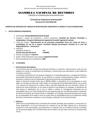 “Año Internacional de la Quinua”
“Año de la Inversión para el Desarrollo Rural y la Seguridad Alimentaria”
ASAMBLEA NACIONAL DE RECTORES
COMISIÓN DE COORDINACIÓN INTERUNIVERSITARIA
“CATALOGO DE TRABAJOS DE INVESTIGACIÓN”
Resolución Nº 1562-2006-ANR
FORMATO DEL RESGISTRO DEL TRABAJO DE INVESTIGACIÓN, CONDUCENTE AL GRADO O TITULO UNIVERSITARIO.
I. DATOS GENERALES (PREGRADO):
 Universidad: Universidad Nacional de Ucayali
 Facultad / Escuela de Profesional / Carrera profesional: Facultad de Ciencias Forestales y
Ambientales / Escuela Profesional de Ingeniería Forestal/ Ingeniería Forestal.
 Título del Trabajo: “Determinación de las principales propiedades físicas por niveles de fuste, y
posibilidades de uso de la especie Terminalia oblonga (yacushapana amarilla) de la zona del
Magual/Bellavista – Yarinacocha”
 Autor(es):
Apellidos y Nombres: DNI:
Arévalo Viena Barnabi Haroll 41569047
 Área de Investigación: Industrias
 Grado o Título Profesional a que conduce:Ingeniero Forestal
 Año de aprobación de la sustentación: 2009
II. EL RESUMEN
 Planteamiento del problema.
En los últimos años del mercado de productos forestales, el nacional e internacional es cada vez más
exigente en cuanto al cumplimiento de estándares y características que demuestren la alta calidad de
sus bienes y servicios.
La principal característica de los bosques tropicales es la heterogeneidad de su composición florística,
presentando diversidad de especies, lo que dificulta su manejo, aprovechamiento integral, racional y
económico, siendo una de las importantes el desconocimiento de sus propiedades físicas.
Según el inventario forestal hecho por el INRENA (2005), la abundancia de la Yacushapana es como
sigue: en el bosque de colina alta, 1.667 árb/ha; en el bosque de terraza baja 0.834 árb/ha; y de acuerdo
a los reportes de producción de madera rolliza y aserrada elaborado por esta institución, existen 14
especies de mayor producción, en las cuales no grafico la Yacushapana; sin embargo, la abundancia de
esta especie es significativa, por lo que se motiva a realizar un investigación empezando por las
propiedades físicas; por estas consideraciones esta especie puede ser una alternativa para la sustitución
de especies forestales que anteriormente se trabajaban. Sin embargo, hay desconocimiento de muchas
de sus propiedades de la madera, entre los cuales están las propiedades físicas en los diferentes niveles
del fuste y orientaciones cardinales, el cual restringe su utilización en la industria forestal.
 Objetivos
Determinar las propiedades físicas (contenido de humedad, densidad, peso específico y contracción), en
forma longitudinal y en forma transversal con respecto al eje del árbol, además de su descripción
anatómica a nivel macroscópico, para determinar sus mejores usos en la industria forestal y contribuir
con las personas ligadas con la transformación de la madera a los que están inmersos en el estudio dela
misma.
 