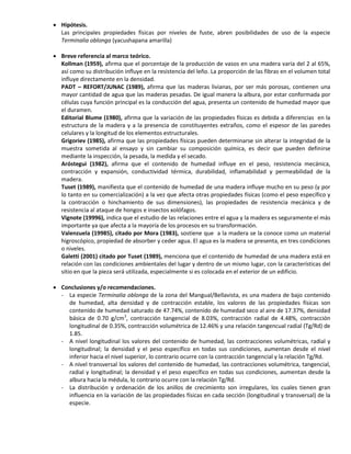  Hipótesis.
Las principales propiedades físicas por niveles de fuste, abren posibilidades de uso de la especie
Terminalia oblonga (yacushapana amarilla)
 Breve referencia al marco teórico.
Kollman (1959), afirma que el porcentaje de la producción de vasos en una madera varía del 2 al 65%,
así como su distribución influye en la resistencia del leño. La proporción de las fibras en el volumen total
influye directamente en la densidad.
PADT – REFORT/JUNAC (1989), afirma que las maderas livianas, por ser más porosas, contienen una
mayor cantidad de agua que las maderas pesadas. De igual manera la albura, por estar conformada por
células cuya función principal es la conducción del agua, presenta un contenido de humedad mayor que
el duramen.
Editorial Blume (1980), afirma que la variación de las propiedades físicas es debida a diferencias en la
estructura de la madera y a la presencia de constituyentes extraños, como el espesor de las paredes
celulares y la longitud de los elementos estructurales.
Grigoriev (1985), afirma que las propiedades físicas pueden determinarse sin alterar la integridad de la
muestra sometida al ensayo y sin cambiar su composición química, es decir que pueden definirse
mediante la inspección, la pesada, la medida y el secado.
Aróstegui (1982), afirma que el contenido de humedad influye en el peso, resistencia mecánica,
contracción y expansión, conductividad térmica, durabilidad, inflamabilidad y permeabilidad de la
madera.
Tuset (1989), manifiesta que el contenido de humedad de una madera influye mucho en su peso (y por
lo tanto en su comercialización) a la vez que afecta otras propiedades físicas (como el peso específico y
la contracción o hinchamiento de sus dimensiones), las propiedades de resistencia mecánica y de
resistencia al ataque de hongos e insectos xolófagos.
Vignote (19996), indica que el estudio de las relaciones entre el agua y la madera es seguramente el más
importante ya que afecta a la mayoría de los procesos en su transformación.
Valenzuela (19985), citado por Mora (1983), sostiene que a la madera se la conoce como un material
higroscópico, propiedad de absorber y ceder agua. El agua es la madera se presenta, en tres condiciones
o niveles.
Galetti (2001) citado por Tuset (1989), menciona que el contenido de humedad de una madera está en
relación con las condiciones ambientales del lugar y dentro de un mismo lugar, con la características del
sitio en que la pieza será utilizada, especialmente si es colocada en el exterior de un edificio.
 Conclusiones y/o recomendaciones.
- La especie Terminalia oblonga de la zona del Mangual/Bellavista, es una madera de bajo contenido
de humedad, alta densidad y de contracción estable, los valores de las propiedades físicas son
contenido de humedad saturado de 47.74%, contenido de humedad seco al aire de 17.37%, densidad
básica de 0.70 g/cm3
, contracción tangencial de 8.03%, contracción radial de 4.48%, contracción
longitudinal de 0.35%, contracción volumétrica de 12.46% y una relación tangencual radial (Tg/Rd) de
1.85.
- A nivel longitudinal los valores del contenido de humedad, las contracciones volumétricas, radial y
longitudinal; la densidad y el peso específico en todas sus condiciones, aumentan desde el nivel
inferior hacia el nivel superior, lo contrario ocurre con la contracción tangencial y la relación Tg/Rd.
- A nivel transversal los valores del contenido de humedad, las contracciones volumétrica, tangencial,
radial y longitudinal; la densidad y el peso específico en todas sus condiciones, aumentan desde la
albura hacia la médula, lo contrario ocurre con la relación Tg/Rd.
- La distribución y ordenación de los anillos de crecimiento son irregulares, los cuales tienen gran
influencia en la variación de las propiedades físicas en cada sección (longitudinal y transversal) de la
especie.
 