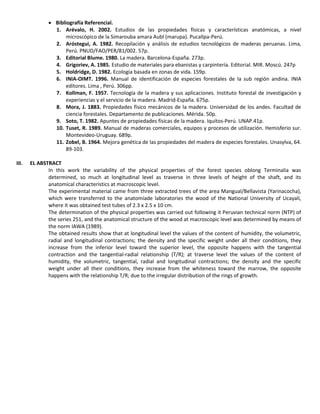  Bibliografía Referencial.
1. Arévalo, H. 2002. Estudios de las propiedades físicas y características anatómicas, a nivel
microscópico de la Simarouba amara Aubl (marupa). Pucallpa-Perú.
2. Aróstegui, A. 1982. Recopilación y análisis de estudios tecnológicos de maderas peruanas. Lima,
Perú. PNUD/FAO/PER/81/002. 57p.
3. Editorial Blume. 1980. La madera. Barcelona-España. 273p.
4. Grigoriev, A. 1985. Estudio de materiales para ebanistas y carpintería. Editorial. MIR. Moscú. 247p
5. Holdridge, D. 1982. Ecología basada en zonas de vida. 159p.
6. INIA-OIMT. 1996. Manual de identificación de especies forestales de la sub región andina. INIA
editores. Lima , Perú. 306pp.
7. Kollman, F. 1957. Tecnología de la madera y sus aplicaciones. Instituto forestal de investigación y
experiencias y el servicio de la madera. Madrid-España. 675p.
8. Mora, J. 1883. Propiedades físico mecánicos de la madera. Universidad de los andes. Facultad de
ciencia forestales. Departamento de publicaciones. Mérida. 50p.
9. Soto, T. 1982. Apuntes de propiedades físicas de la madera. Iquitos-Perú. UNAP.41p.
10. Tuset, R. 1989. Manual de maderas comerciales, equipos y procesos de utilización. Hemisferio sur.
Montevideo-Uruguay. 689p.
11. Zobel, B. 1964. Mejora genética de las propiedades del madera de especies forestales. Unasylva, 64.
89-103.
III. EL ABSTRACT
In this work the variability of the physical properties of the forest species oblong Terminalia was
determined, so much at longitudinal level as traverse in three levels of height of the shaft, and its
anatomical characteristics at macroscopic level.
The experimental material came from three extracted trees of the area Mangual/Bellavista (Yarinacocha),
which were transferred to the anatomíade laboratories the wood of the National University of Ucayali,
where it was obtained test tubes of 2.3 x 2.5 x 10 cm.
The determination of the physical properties was carried out following it Peruvian technical norm (NTP) of
the series 251, and the anatomical structure of the wood at macroscopic level was determined by means of
the norm IAWA (1989).
The obtained results show that at longitudinal level the values of the content of humidity, the volumetric,
radial and longitudinal contractions; the density and the specific weight under all their conditions, they
increase from the inferior level toward the superior level, the opposite happens with the tangential
contraction and the tangential-radial relationship (T/R); at traverse level the values of the content of
humidity, the volumetric, tangential, radial and longitudinal contractions; the density and the specific
weight under all their conditions, they increase from the whiteness toward the marrow, the opposite
happens with the relationship T/R; due to the irregular distribution of the rings of growth.
 