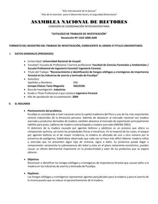 “Año Internacional de la Quinua”
“Año de la Inversión para el Desarrollo Rural y la Seguridad Alimentaria”
ASAMBLEA NACIONAL DE RECTORES
COMISIÓN DE COORDINACIÓN INTERUNIVERSITARIA
“CATALOGO DE TRABAJOS DE INVESTIGACIÓN”
Resolución Nº 1562-2006-ANR
FORMATO DEL RESGISTRO DEL TRABAJO DE INVESTIGACIÓN, CONDUCENTE AL GRADO O TITULO UNIVERSITARIO.
I. DATOS GENERALES (PREGRADO):
 Universidad: Universidad Nacional de Ucayali
 Facultad / Escuela de Profesional / Carrera profesional: Facultad de Ciencias Forestales y Ambientales /
Escuela Profesional de Ingeniería Forestal/ Ingeniería Forestal.
 Título del Trabajo: “Reconocimiento e identificación de hongos xilófagos y cromógenos de importancia
forestal en las industrias de aserrío y laminado de Pucallpa”
 Autor(es):
Apellidos y Nombres: DNI:
Cenepo Chávez Tania Magnolia 42619196
 Área de Investigación: Industrias
 Grado o Título Profesional a que conduce:Ingeniero Forestal
 Año de aprobación de la sustentación: 2009
II. EL RESUMEN
 Planteamiento del problema.
Pucallpa es considerada a nivel nacional como la capital maderera del Perú y uno de los más importantes
centros industriales de la Amazonía peruana. Además de abastecer al mercado nacional con madera
aserrada y productos derivados de madera, también abastece al mercado de exportación principalmente
tablillas para pisos, tableros de madera contrachapada y madera aserrada (INRENA 2001).
El deterioro de la madera causado por agentes bióticos y abióticos es un proceso que altera su
composición química, así como las propiedades físicas y mecánicas. En la mayoría de los casos, el ataque
por agentes bióticos es el de mayor incidencia, la madera es afectada de una u otra manera por la
presencia de patógenos, habiéndose observado que cada vez se hace más difícil obtener madera rolliza
o aserrada que no presenten algún tipo de síntoma, signo o daño. Su presencia puede llegar a
comprometer seriamente la sobrevivencia del árbol y visto en el plano netamente económico, pueden
causar un efecto detrimental importante en la productividad y valor de los productos que se espera
obtener.
 Objetivos
Reconocer e identificar los hongos xilófagos y cromógenos de importancia forestal que causan daño a la
madera en las industrias de aserrío y laminado de Pucallpa.
 Hipótesis.
Los hongos xilófagos y cromógenos representan agentes perjudiciales para la madera y para el aserrío de
la misma puesto que se reduce el aprovechamiento de la madera.
 