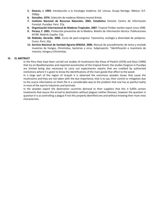 5. Deacon, J. 1993. Introducción a la micología moderna. Ed. Limusa. Grupo Noriega- México. D.F.
350pp.
6. Gonzáles. 1974. Colección de maderas-Xiloteca Imanol Artola.
7. Instituto Nacional de Recursos Naturales. 2001. Estadística forestal. Centro de Información
Forestal. Pucallpa. Perú. 37p.
8. Organización Internacional de Maderas Tropicales. 2007. Tropical Timber market report since 1990.
9. Peraza, F. 2001. Protección preventive de la Madera. Boletín de información técnica. Publicaciones
AITIM. Madrid, España. 11p.
10. Robledo, Gerardo. 2006. Curso de post-congreso: Taxonomía, ecología y diversidad de políporos.
Cusco. Perú, 32p.
11. Servicio Nacional de Sanidad Agraria-SENASA. 2006. Manual de procedimiento de toma y envíode
muestras de hongos, Chromistas, bacterias y virus. Subproyecto: “Identificación e inventario de
insectos, hongos y Chromistas.
III. EL ABSTRACT
In the Peru they have been carried out studies of mushrooms like those of Pavlich (1976) and Door (1990)
that try on Basidiomycetes and reported ascomicetes of the tropical forest; the studies fúngicos in Pucallpa
are limited being also necessary to carry out especímenes reports that are credited by authorized
institutions where it is given to know the identifications of the main goods that affect to the wood.
In a large part of the region of Ucayali it is observed the enormous wooden losses that cause the
mushrooms and they are not taken with the due importance, that is to say, their control or mitigation due
to the scarce information on them file in a considerable way to the problem that one has as painful reality
in most of the aserrío industries and laminate.
In the wooden export the destination countries demand to their suppliers that this it fulfills certain
treatments that assure the arrival to destination without plagues neither illnesses, however the question in
question it is as controlling a plague if not this properly identified one and without knowing their main ones
characteristic.
 