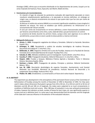 Arostegui (1982), afirma que se encuentra distribuido en los departamentos de Loreto, Ucayali y en las
zonas tropicales de Huánuco, Pasco, Ayacucho, San Martín, Madre de Dios.
 Conclusiones y/o recomendaciones.
- En relación al lugar de estacado los parámetros evaluados del experimento ejecutado en vivero
resultaron estadísticamente significativos a lo ejecutado en terreno definitivo; sin embargo en
ningún caso, se observó enraizamiento de estacas lo que quiere decir que fue cero por ciento de
enraizamiento.
- Al efectuar el análisis de varianza (ANVA) no se encontró significación estadística ni para longitud ni
diámetro de estacas. Por tanto se establece que dichos parámetros no influenciaron en el
enraizamiento del Tahuarí amarillo.
- El cero por ciento de enraizamiento en terreno definitivo y vivero fueocasionado probablemente
por factores concomitantes como clima, suelo, edad del árbol, que permanecieron sin control.
- La presencia de brotes durante los primero meses, aunque estos sean vigorosos no es señal de
prendimiento, ya que estos se secan cuando la estaca pierde su reserva nutricional.
 Bibliografía Referencial.
1. Acosta, S. 1959. Propagación vegetativa de leñosas y forestales. Editorial La hacienda. Barcelona
España. 36 p.
2. Aróstegui, A. 1982. Recopilación y análisis de estudios tecnológicos de maderas Peruanas.
Documento de trabajo N° 2. Lima-Perú. 23 p.
3. Baldoceda, A. 1993. Diagrama climático de la zona de Pucallpa. Impreso en la Facultad de Ciencias
Forestales de la Universidad Nacional de Ucayali. Pucallpa-Perú. 23 p.
4. Calzada, B. 1981. Métodos estadísticos para la investigación. Cuarta edición. Lima-Perú. 611 p.
5. Cuculiza, P. 1956. Propagación de plantas. Editorial Villanueva S. A. Lima-Perú. 220 p.
6. Gispert, 1984. Frutales y bosques. Biblioteca Práctica Agrícola y Ganadera. Tomo 3. Ediciones
Océano. Barcelona-España. 204 p.
7. Hartman y Kester, 1977. Propagación de plantas. Principios y prácticas. Editorial Continental.
México. 783 p.
8. Lao, M. 1986. Descripción dendrológica de especies forestales. Asentamiento rural forestal
Alexander Von Humboldt. Ministerio de presidencia. Instituto Nacional de Desarrollo y la
cooperación Técnica Belga. Huánuco-Perú. 45 p.
9. Plotkin. M. 1982. Etnobotánica. La conservación y el futuro de la selva tropical. Separata 6 p.
III. EL ABSTRACT
The experiment you development in the atmospheres of the permanent forest nursery of the Committee of
Reforestation of Pucallpa among the months of December of 1992 to November of 1993. For they were
used it stakes whose dimensions fluctuated in groups from 20 to 30 mm, 31 at 40 mm and 41 to 50 mm of
diameters and 60, 80 and 100 cm of longitude, the stakes were subjected to so much enraizamiento in
conditions of definitive land and nursery. After 180 days of evaluation in any case achieved enraizamiento
of stakes, however the indicators as buds, number of leaves for bud, tripes, etc. was significantly superior in
nursery and not in definitive land. In a same way it was demonstrated that the diameter and the longitude
of the stake don't exercise influence in the behavior of the evaluated indicators.
 