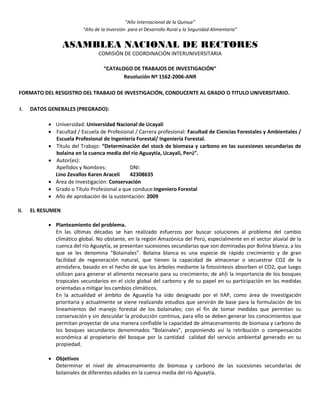 “Año Internacional de la Quinua”
“Año de la Inversión para el Desarrollo Rural y la Seguridad Alimentaria”
ASAMBLEA NACIONAL DE RECTORES
COMISIÓN DE COORDINACIÓN INTERUNIVERSITARIA
“CATALOGO DE TRABAJOS DE INVESTIGACIÓN”
Resolución Nº 1562-2006-ANR
FORMATO DEL RESGISTRO DEL TRABAJO DE INVESTIGACIÓN, CONDUCENTE AL GRADO O TITULO UNIVERSITARIO.
I. DATOS GENERALES (PREGRADO):
 Universidad: Universidad Nacional de Ucayali
 Facultad / Escuela de Profesional / Carrera profesional: Facultad de Ciencias Forestales y Ambientales /
Escuela Profesional de Ingeniería Forestal/ Ingeniería Forestal.
 Título del Trabajo: “Determinación del stock de biomasa y carbono en las sucesiones secundarias de
bolaina en la cuenca media del río Aguaytía, Ucayali, Perú”.
 Autor(es):
Apellidos y Nombres: DNI:
Lino Zevallos Karen Araceli 42308635
 Área de Investigación: Conservación
 Grado o Título Profesional a que conduce:Ingeniero Forestal
 Año de aprobación de la sustentación: 2009
II. EL RESUMEN
 Planteamiento del problema.
En las últimas décadas se han realizado esfuerzos por buscar soluciones al problema del cambio
climático global. No obstante, en la región Amazónica del Perú, especialmente en el sector aluvial de la
cuenca del río Aguaytía, se presentan sucesiones secundarias que son dominadas por Bolina blanca, a los
que se les denomina “Bolainales”. Bolaina blanca es una especie de rápido crecimiento y de gran
facilidad de regeneración natural, que tienen la capacidad de almacenar o secuestrar CO2 de la
atmósfera, basado en el hecho de que los árboles mediante la fotosíntesis absorben el CO2, que luego
utilizan para generar el alimento necesario para su crecimiento; de ah{i la importancia de los bosques
tropicales secundarios en el ciclo global del carbono y de su papel en su participación en las medidas
orientadas a mitigar los cambios climáticos.
En la actualidad el ámbito de Aguaytía ha sido designado por el IIAP, como área de investigación
prioritaria y actualmente se viene realizando estudios que servirán de base para la formulación de los
lineamientos del manejo forestal de los bolainales; con el fin de tomar medidas que permitan su
conservación y sin descuidar la producción continua, para ello se deben generar los conocimientos que
permitan proyectar de una manera confiable la capacidad de almacenamiento de biomasa y carbono de
los bosques secundarios denominados “Bolainales”, proponiendo así la retribución o compensación
económica al propietario del bosque por la cantidad calidad del servicio ambiental generado en su
propiedad.
 Objetivos
Determinar el nivel de almacenamiento de biomasa y carbono de las sucesiones secundarias de
bolainales de diferentes edades en la cuenca media del río Aguaytía.
 