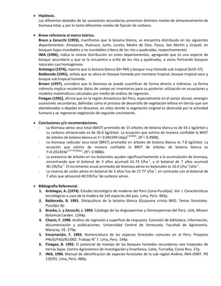  Hipótesis.
Las diferentes dedades de las sucesiones secundarias presentan distintos niveles de almacenamiento de
biomasa total, y por lo tanto diferentes niveles de fijación de carbono.
 Breve referencia al marco teórico.
Braco y Zarucchi (1993), manifiestas que la bolaina blanca, se encuentra distribuida en los siguientes
departamentos: Amazonas, Huánuco, Junín, Loreto, Madre de Dios, Pasco, San Martín y Ucayali, en
bosques bajos inundables y no inundables (ribera de los ríos y quebradas, respectivamente).
INIA (1996), indica la misma distribución en estos departamentos, agregando que es una especie de
bosque secundario y que se le encuentra a orilla de los ríos y quebradas, a veces formando bosques
naturales casi homogéneos.
Aróstegui (1974), reporta que la boliana blanca (bh-PM) y bosque muy húmedo sub tropical (bmh-ST).
Baldoceda (1991), señala que se ubica en bosque húmedo pre montano tropical, bosque tropical seco y
bosque sub tropical húmedo.
Brown (1997), considera que la biomasa se puede cuantificar de forma directa e indirecta. La forma
indirecta implica recolectar datos de campo en inventarios para su posterior utilización en ecuaciones y
modelos matemáticos calculados por medio de análisis de regresión.
Finegan (1992), afirma que en la región Amazónica del Perú, especialmente en el sector aluvial, emergen
sucesiones secundarias, definidas como el proceso de desarrollo de vegetación leñosa en tierras que son
abandonadas o dejadas en descanso, en sitios donde la vegetación original es destruida por la actividad
humana y se regeneran vegetación de segundo crecimiento.
 Conclusiones y/o recomendaciones.
- La Biomasa aérea seca total (BAST) promedio de 15 árboles de bolaina blanca es de 59.1 kg/árbol y
su carbono almacenado es de 26.6 kg/árbol. La ecuación que estima de manera confiable la BAST
de árboles de bolaina blanca es Y= 0.042394 (dap)2.650085
, (R2
= 0.9908).
- La biomasa radicular seca total (BRST) promedio en árboles de bolaina blanca es 7.8 kg/árbol. La
ecuación que estima de manera confiable la BRST de árboles de bolaina blanca es
Y=0.201459e0.277154(dap)
, (R2
= 0.9886).
- La presencia de árboles en los bolainales ayudan significactivamente a la acumulación de biomasa,
encontrando que el bolainal de 3 años acumuló 61.73 t/ha-1
, y el bolainal de 7 años acumuló
90.19t/ha-1
. El incremento anual promedio de biomasa aérea en bolainales es 16.6 t/ha-1
/año-1
.
- La reserva de carbo aéreo en bolainal de 3 años fue de 27.77 t/ha-1
, en contraste con el bolainal de
7 años que almacenó 40.59t/ha-1
de carbono aéreo.
 Bibliografía Referencial.
1. Aróstegui, A. (1974). Estudio tecnológico de maderas del Perú (zona Pucallpa). Vol. I. Características
tecnológicas y usos de la madera de 145 especies del país. Lima, Perú. 483p.
2. Baldoceda, R. 1991. Silviacultura de la bolaina blanca (Guazuma crinita Mill). Temas forestales.
Pucallpa 9p.
3. Bracko, L. y Zarucchi, J. 1993. Catálogo de las Angiospermas y Gimnospermas del Perú. USA, Missori
Botanical Carden. 1244p.
4. Chacín, F. 1998. Análisis de regresión y superficie de respuesta. Comisión de biblioteca, información,
documentación y publicaciones. Universidad Central de Venezuela, Facultad de Agronomía.
Maracay, VE. 279p.
5. Encarnación, F. 1983. Nomenclatura de las especies forestales comunes en el Perú. Proyecto
PNUD/FAO/81/002. Trabajo N° 7. Lima, Perú. 149p.
6. Finegan, B. 1992. El potencial de manejo de los bosques húmedos secundarios neo tropicales de
tierras bajas. Centro Agronómico de Investigación y Enseñanza, Catie, Turrialba, Costa Rica. 27p.
7. INIA, 1996. Manual de identificación de especies forestales de la sub región Andina, INIA-OIMT. PD
150/91. Lima, Perú. 489p.
 