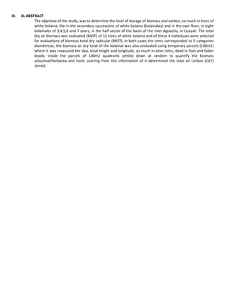 III. EL ABSTRACT
The objective of the study, was to determine the level of storage of biomass and carbon, so much in trees of
white bolaina, like in the secondary successions of white bolaina (bolainales) and in the own floor, in eight
bolainales of 3,4,5,6 and 7 years, in the half sector of the basin of the river Aguaytía, in Ucayali. The total
dry air biomass was evaluated (BAST) of 15 trees of white bolaina and of these 4 individuals were selected
for evaluations of biomass total dry radicular (BRST), in both cases the trees corresponded to 5 categories
diamétricas; the biomass air dry total of the bolainal was also evaluated using temporary parcels (100m2)
where it was measured the dap, total height and longitude, so much in alive trees, dead in foot and fallen
deads; inside the parcels of 100m2 quadrants settled down at random to quantify the biomass
arbustiva/herbácea and trash, starting from this information of it determined the total air carbon (CAT)
stored.
 