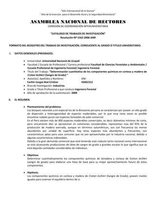 “Año Internacional de la Quinua”
“Año de la Inversión para el Desarrollo Rural y la Seguridad Alimentaria”
ASAMBLEA NACIONAL DE RECTORES
COMISIÓN DE COORDINACIÓN INTERUNIVERSITARIA
“CATALOGO DE TRABAJOS DE INVESTIGACIÓN”
Resolución Nº 1562-2006-ANR
FORMATO DEL RESGISTRO DEL TRABAJO DE INVESTIGACIÓN, CONDUCENTE AL GRADO O TITULO UNIVERSITARIO.
I. DATOS GENERALES (PREGRADO):
 Universidad: Universidad Nacional de Ucayali
 Facultad / Escuela de Profesional / Carrera profesional:Facultad de Ciencias Forestales y Ambientales /
Escuela Profesional de Ingeniería Forestal/ Ingeniería Forestal.
 Título del Trabajo: “Determinación cuantitativa de los componentes químicos en corteza y madera de
Croton lechleri (Sangre de Grado) ”
 Autor(es): Apellidos y Nombres: DNI:
Fachín Vargas Noé Cristian 43461312
 Área de Investigación: Industrias
 Grado o Título Profesional a que conduce:Ingeniero Forestal
 Año de aprobación de la sustentación: 2009
II. EL RESUMEN
 Planteamiento del problema.
Los bosques naturales y en especial los de la Amazonía peruana se caracterizan por poseer un alto grado
de dispersión y heterogeneidad de especies maderables, por lo que muy raras veces es posible
encontrar rodales puros con especies forestales de valor comercial.
En el Perú existen más de 400 especies maderables comerciales, es decir diámetros mínimos de corta,
pero únicamente diez se aprovechan en volúmenes considerables, representan mas del 95% de la
producción de madera aserrada, aunque en términos volumétricos, son con frecuencia las menos
abundantes por unidad de superficie. Hay otras especies más abundantes y frecuentes, con
características aptas para usos comunes que no son aprovechadas por la industria nacional, debido a
algunas características indeseables.
Debido a la gran demanda comercial que está teniendo este roducto tanto nacional como internacional
se está alcanzando producciones de látex de sangre de grado a grandes escalas lo que significa que se
está dejando cantidades considerables de individuos.
 Objetivos
Determinar cuantitativamente los componentes químicos de lamadera y corteza de Croton lechleri
(sangre de grado) para elaborar una línea de base para su mejor aprovechamiento futuro de estos
componentes.
 Hipótesis.
Los componentes químicos en corteza y madera de Croton lechleri (Sangre de Grado), poseen niveles
iguales para coservar el equilibrio dentro de si.
 