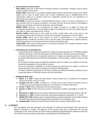  Breve referencia al marco teórico.
Meza (1997), indica que se desarrollan en bosques primarios y secundarios, restingas, chacras nuevas,
purmas cerradas y purma joven.
Gudiño (1991), afirma que es una especie heliófita porque tolera la sombra de las copas de los árboles
adultos, por lo tanto se puede asumir que el factor fundamental para el establecimiento de la
regeneración natural es la remisión masiva de la vegetación causada por los ríos amazónicos y la
intervención por los agricultores.
INIA (2004), nos dice que conocer la disponibilidad del recurso, contar con precios competitivos y un
buen acuerdo entre las empresas extranjeras y el Estado Peruano, hará que nuestras comunidades y
todos los que participan en el proceso productivo, sean beneficiados.
INRENA (1997), sostienen que la producción de sangre de grado en la región de Ucayali fue
aumentando paulatinamente, en el año 1994 se registró una producción de 3 litros de sangre de grado,
para 1995 se reporta una producción de 75 litros.
Martínez (1992), sostiene que el color puede ser pardo o pardo rojizo, más o meos oscuro. Está
compuesta por varios tipos de células y su estructura es compleja comparada con la de la madera.
Chacalo (1993), afirma que la capa externa es cerosa e impermeable y se va endureciendo
progresivamente. Constituye una barrera física y química contra microorganismos y agentes externos,
modera la temperatura en el interior del tronco y reduce la pérdida de agua.
Fengel (1984), indica que las hemicelulosas se encuentran asociadas con la celulosa mediante fuertes
interacciones polisacárido-polisacárido.
 Conclusiones y/o recomendaciones.
- Los promedios de la composición química de la corteza de sangre de grado son: 16.72% de humedad,
7.44% de extractivos, 47.92% de holocelulosa, 29.93% de lignina, 2.23% de cenizas y 0.64 de sílece.
- Los valores promedios de la composici{on química de la madera de sangre de grado son: 8.32% de
humedad, 5.05% de extractivos, 60.12% de holocelulosa, 27.34% de lignina, 1.02% de cenizas y 0.74%
de sílice.
- De la corteza se extrajo mayor cantidad de extractivos que de la madera, con cualquiera de los tres
disolventes empleados en la extracción de la misma.
- De los tres disolventes empleados en la determinación de extractivos de la madera y corteza de
sangre de grado, el que mejor se comporta es el alcohol al 95% de pureza.
- La madera contiene en promedio un 43.72% de celulosa y 16.40% de henicelulosa a diferencia de la
corteza que posee un 35.93% de celulosa y 12% de hemicelulosa.
 Bibliografía Referencial.
1. Bedrin, A. K. 1987. Corteza de abeto blanco, valioso material para la producción de productos
químicos forestales. Prom. N° 5: 8-10.
2. Cartagena, M. del C. 1994. La biósfera IV: el árbol muerto como fuente de materia prima en
“Introducción a la química general industrial”, Vian Ortuño, A. Ed. Reverté, Barcelona.
3. Cerruti, T. 1999. Plantas medicinales de la Amazonía peruana.
4. Chacalo, A. 1993. El árbol. Estructura y función. Información científica y tecnológica. 15 (207): 45 –
47.
5. Días Acosta, A. 1986. Ciencia de la madera. Departamento de producción forestal, UPR, p. 146-149.
6. Giménez, A., J. 1995. Estructura cortical de anacardiáceas argentinas. Quebracho. N°. 3: 24-26.
7. INRENA-ITTO. 1997. Maderas para el manejo del bosque nacional Alexander Von Humoldt. Proyecto
PD 95/90 (F) manejo forestal del bosque Nacional Alexander Von Humboldt. 113p.
8. Isemberg 1998. Productos de transformación química de la madera, editorial Mariño. 33p.
III. EL ABSTRACT
This investigation work was executed in the laboratory of chemical transformation of the wood of the
National University of Ucayali. The objective of the present study was to determine the chemical
components of the wood and bark of Croton lechleri quantitatively (grade blood) to elaborate a base line
for its better future use of these components; concluding with the following thing:
 