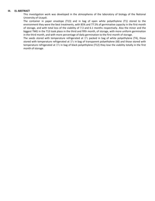III. EL ABSTRACT
This investigation work was developed in the atmospheres of the laboratory of biology of the National
University of Ucayali.
The container in paper envelope (T13) and in bag of open white polyethylene (T1) stored to the
environment they were the best treatments, with 85% and 77.5% of germinative capacity in the first month
of storage, and with total loss of the viability of 7.3 and 6.1 months respectively. Also the minor and the
biggest TMG in the T13 took place in the third and fifth month, of storage, with more uniform germination
in the third month, and with more percentage of daily germination to the first month of storage.
The seeds stored with temperature refrigerated at 1°c packed in bag of white polyethylene (T4), those
stored with temperature refrigerated at 1°c in bag of transparent polyethylene (t8) and those stored with
temperature refrigerated at 1°c in bag of black polyethylene (T12) they lose the viability totally in the first
month of storage.
 