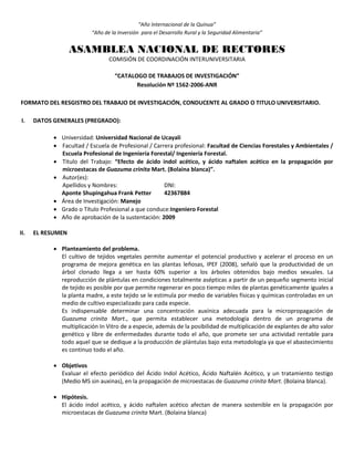 “Año Internacional de la Quinua”
“Año de la Inversión para el Desarrollo Rural y la Seguridad Alimentaria”
ASAMBLEA NACIONAL DE RECTORES
COMISIÓN DE COORDINACIÓN INTERUNIVERSITARIA
“CATALOGO DE TRABAJOS DE INVESTIGACIÓN”
Resolución Nº 1562-2006-ANR
FORMATO DEL RESGISTRO DEL TRABAJO DE INVESTIGACIÓN, CONDUCENTE AL GRADO O TITULO UNIVERSITARIO.
I. DATOS GENERALES (PREGRADO):
 Universidad: Universidad Nacional de Ucayali
 Facultad / Escuela de Profesional / Carrera profesional: Facultad de Ciencias Forestales y Ambientales /
Escuela Profesional de Ingeniería Forestal/ Ingeniería Forestal.
 Título del Trabajo: “Efecto de ácido indol acético, y ácido naftalen acético en la propagación por
microestacas de Guazuma crinita Mart. (Bolaina blanca)”.
 Autor(es):
Apellidos y Nombres: DNI:
Aponte Shupingahua Frank Petter 42367884
 Área de Investigación: Manejo
 Grado o Título Profesional a que conduce:Ingeniero Forestal
 Año de aprobación de la sustentación: 2009
II. EL RESUMEN
 Planteamiento del problema.
El cultivo de tejidos vegetales permite aumentar el potencial productivo y acelerar el proceso en un
programa de mejora genética en las plantas leñosas, IPEF (2008), señaló que la productividad de un
árbol clonado llega a ser hasta 60% superior a los árboles obtenidos bajo medios sexuales. La
reproducción de plántulas en condiciones totalmente asépticas a partir de un pequeño segmento inicial
de tejido es posible por que permite regenerar en poco tiempo miles de plantas genéticamente iguales a
la planta madre, a este tejido se le estimula por medio de variables físicas y químicas controladas en un
medio de cultivo especializado para cada especie.
Es indispensable determinar una concentración auxínica adecuada para la micropropagación de
Guazuma crinita Mart., que permita establecer una metodología dentro de un programa de
multiplicación In Vitro de a especie, además de la posibilidad de multiplicación de explantes de alto valor
genético y libre de enfermedades durante todo el año, que promete ser una actividad rentable para
todo aquel que se dedique a la producción de plántulas bajo esta metodología ya que el abastecimiento
es continuo todo el año.
 Objetivos
Evaluar el efecto periódico del Ácido Indol Acético, Ácido Naftalén Acético, y un tratamiento testigo
(Medio MS sin auxinas), en la propagación de microestacas de Guazuma crinita Mart. (Bolaina blanca).
 Hipótesis.
El ácido indol acético, y ácido naftalen acético afectan de manera sostenible en la propagación por
microestacas de Guazuma crinita Mart. (Bolaina blanca)
 