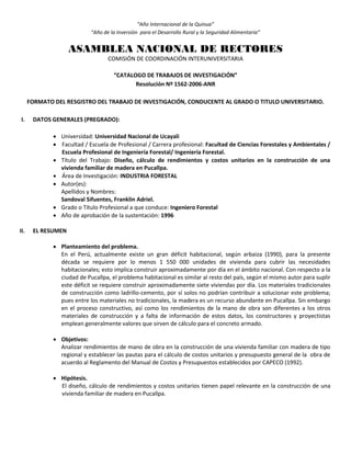 “Año Internacional de la Quinua”
“Año de la Inversión para el Desarrollo Rural y la Seguridad Alimentaria”
ASAMBLEA NACIONAL DE RECTORES
COMISIÓN DE COORDINACIÓN INTERUNIVERSITARIA
“CATALOGO DE TRABAJOS DE INVESTIGACIÓN”
Resolución Nº 1562-2006-ANR
FORMATO DEL RESGISTRO DEL TRABAJO DE INVESTIGACIÓN, CONDUCENTE AL GRADO O TITULO UNIVERSITARIO.
I. DATOS GENERALES (PREGRADO):
 Universidad: Universidad Nacional de Ucayali
 Facultad / Escuela de Profesional / Carrera profesional: Facultad de Ciencias Forestales y Ambientales /
Escuela Profesional de Ingeniería Forestal/ Ingeniería Forestal.
 Título del Trabajo: Diseño, cálculo de rendimientos y costos unitarios en la construcción de una
vivienda familiar de madera en Pucallpa.
 Área de Investigación: INDUSTRIA FORESTAL
 Autor(es):
Apellidos y Nombres:
Sandoval Sifuentes, Franklin Adriel.
 Grado o Título Profesional a que conduce: Ingeniero Forestal
 Año de aprobación de la sustentación: 1996
II. EL RESUMEN
 Planteamiento del problema.
En el Perú, actualmente existe un gran déficit habitacional, según arbaiza (1990), para la presente
década se requiere por lo menos 1 550 000 unidades de vivienda para cubrir las necesidades
habitacionales; esto implica construir aproximadamente por día en el ámbito nacional. Con respecto a la
ciudad de Pucallpa, el problema habitacional es similar al resto del país, según el mismo autor para suplir
este déficit se requiere construir aproximadamente siete viviendas por día. Los materiales tradicionales
de construcción como ladrillo-cemento, por sí solos no podrían contribuir a solucionar este problema;
pues entre los materiales no tradicionales, la madera es un recurso abundante en Pucallpa. Sin embargo
en el proceso constructivo, así como los rendimientos de la mano de obra son diferentes a los otros
materiales de construcción y a falta de información de estos datos, los constructores y proyectistas
emplean generalmente valores que sirven de cálculo para el concreto armado.
 Objetivos:
Analizar rendimientos de mano de obra en la construcción de una vivienda familiar con madera de tipo
regional y establecer las pautas para el cálculo de costos unitarios y presupuesto general de la obra de
acuerdo al Reglamento del Manual de Costos y Presupuestos establecidos por CAPECO (1992).
 Hipótesis.
El diseño, cálculo de rendimientos y costos unitarios tienen papel relevante en la construcción de una
vivienda familiar de madera en Pucallpa.
 