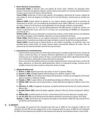  Breve referencia al marco teórico.
Encarnación (1983), lo describe como una especie de tronco recto, cilíndrico con pequeñas aletas
basales y forma de copa globosa irregular, corteza externa color pardo con manchas blancas lenticular y
fisurada, corteza interna de textura laminar fibrosa.
Trucios (1986), señaló que el fruto es tipo capsular, forma globosa, dehiscente de 5 valvas, cubierto de
pelos largos de -4mm de longitud, el tamaño es de 5-6 mm de diámetro, mientras que las semillas son
ovoides.
Vidaurre (1992), bolaina blanca en general es una especie declima tropical donde el promedio de
temperatura es de 26°c, con una amplitud de precipitación entre 1500 a 3500 mm, no es muy exigente
en suelos, si bien se le encuentra en suelos gleysados con mal drenaje, arcillosos y conpactables.
Díaz (2000), sostiene que en 1 kg hay aproximadamente 750 000 semillas, cuando las semillas son
frescas, la germinación ocurre entre los 7 y 14 días, con un procentaje de 60-80& con temperatura
promedio de 25°c.
COTESU (1989), afirma que la obtención y manejo de las semillas a utilizar deben provenir de individuos
sanos (libres de plagas y enfermedades), vigorosos y con buena producción de frutos.
Toledo (1996), bolaina blanca es una especies promisoria en bosques secundarios, posee abundante
regeneración en sucesiones secundarias de origen antrópico y natural, donde forma masas coetáneas.
Taquire (1987), menciona que la bolaina blanca es una madera susceptible a la pudrición, tiene una
densidad básica media (0.41), de secado natural rápido, presentando defectos de nudos. Fácil de
preservar por los sistemas de baño caliente-frío y vacío-presión.
 Conclusiones y/o recomendaciones.
- El efecto de las contracciones con ácido indol acético para las variables longitud de brote, número de
nudos y número de raíces, no muestran diferencia significativa con relación al tratamiento testigo,
mientras que en la variable número de hojas, el tratamiento testigo difiere significativamente de los
otros tratamientos, obteniendo el mejor desarrollo en promedio.
- Para el caso del ácido naftalén acético las variables longitud de brote, número de nudos y número de
hojas, obtuvieron un desarrollo significativamente inferior al tratamiento testigo, mientras que la
variables número de raíces muestra un desarrollo similar al testigo.
 Bibliografía Referencial.
1. Álvares, Y. 2006. Aspectos generales del cultivo “in vitro” en plantas. México.
2. Barcelo, C. 2001. Fisiología vegetal. Editorial Anaya S.A.C. Madrid- España. P. 298.
3. Calderón, E. 2005. II Curso básico de multiplicación de plantas. Instituto de Investigación y formación
agraria y pesquera. Andalucía, España.
4. Clazada, J. 1980. Frutales nativos. Universidad Nacional Agraria La Molina. Lima, Perú. 320p.
5. COTESU 1989. Silvicultura de la bolaina blanca. Universidad Nacional Agraria La Molina. Lima, Perú.
37p.
6. Hartmann, H. 1995. Propagación de plantas. Compañía editorial Continental S.A. Cuarta impresión.
México. 85p.
7. Hurtado Daniel. 1994. Cultivo de tejidos vegetales. Editorial Trillas S.A. tercera reimpresión. México.
32p.
8. INRENA 2007. La deforestación en el Perú. Instituto Nacional de recursos Naturales. Pucallpa. Perú.
9. Lao, M. 1972. Manual de identificación de especies forestales. Jenaro Herrera-Iquitos. Perú 202p.
10.Rojas, C. 1991. Germinación de 14 especies forestales en San Ramón. INIAA-GTZ. Documento N° 67.
San Ramón, Chomchamayo. 41p.
III. EL ABSTRACT
The percentage of survival for the treatment with AIA was of 100% for the treatment 1.90% for the
treatment 02 and 70% for the treatment 03, in the treatments with ELL were of 100% for the treatment
01.100% for the treatment 02 and 90% for the treatment 03 while for the treatment witness it was of 90%.
 
