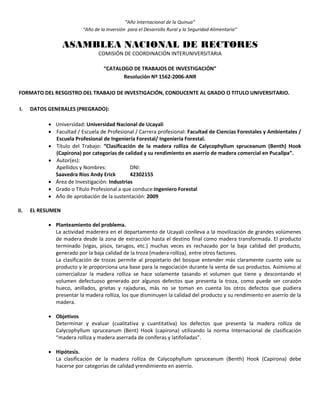 “Año Internacional de la Quinua”
“Año de la Inversión para el Desarrollo Rural y la Seguridad Alimentaria”
ASAMBLEA NACIONAL DE RECTORES
COMISIÓN DE COORDINACIÓN INTERUNIVERSITARIA
“CATALOGO DE TRABAJOS DE INVESTIGACIÓN”
Resolución Nº 1562-2006-ANR
FORMATO DEL RESGISTRO DEL TRABAJO DE INVESTIGACIÓN, CONDUCENTE AL GRADO O TITULO UNIVERSITARIO.
I. DATOS GENERALES (PREGRADO):
 Universidad: Universidad Nacional de Ucayali
 Facultad / Escuela de Profesional / Carrera profesional: Facultad de Ciencias Forestales y Ambientales /
Escuela Profesional de Ingeniería Forestal/ Ingeniería Forestal.
 Título del Trabajo: “Clasificación de la madera rolliza de Calycophyllum spruceanum (Benth) Hook
(Capirona) por categorías de calidad y su rendimiento en aserrío de madera comercial en Pucallpa”.
 Autor(es):
Apellidos y Nombres: DNI:
Saavedra Ríos Andy Erick 42302155
 Área de Investigación: Industrias
 Grado o Título Profesional a que conduce:Ingeniero Forestal
 Año de aprobación de la sustentación: 2009
II. EL RESUMEN
 Planteamiento del problema.
La actividad maderera en el departamento de Ucayali conlleva a la movilización de grandes volúmenes
de madera desde la zona de extracción hasta el destino final como madera transformada. El producto
terminado (vigas, pisos, tarugos, etc.) muchas veces es rechazado por la baja calidad del producto,
generado por la baja calidad de la troza (madera rolliza), entre otros factores.
La clasificación de trozas permite al propietario del bosque entender más claramente cuanto vale su
producto y le proporciona una base para la negociación durante la venta de sus productos. Asimismo al
comercializar la madera rolliza se hace solamente tasando el volumen que tiene y descontando el
volumen defectuoso generado por algunos defectos que presenta la troza, como puede ser corazón
hueco, anillados, grietas y rajaduras, más no se toman en cuenta los otros defectos que pudiera
presentar la madera rolliza, los que disminuyen la calidad del producto y su rendimiento en aserrío de la
madera.
 Objetivos
Determinar y evaluar (cualitativa y cuantitativa) los defectos que presenta la madera rolliza de
Calycophyllum spruceanum (Bent) Hook (capirona) utilizando la norma Internacional de clasificación
“madera rolliza y madera aserrada de coníferas y latifoliadas”.
 Hipótesis.
La clasificación de la madera rolliza de Calycophyllum spruceanum (Benth) Hook (Capirona) debe
hacerse por categorías de calidad yrendimiento en aserrío.
 