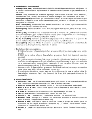  Breve referencia al marco teórico.
Toledo y Rincón (1996), manifiestan que esta especie se encuentra en la Amazonía del Perú y Brasil. En
el Perú está distribuido en los departamentos de Amazonas, Huánuco, Loreto, Ucayali, Madre de Dios y
San Martín.
Salvador (2000), menciona que no existen reglas fijas para el aserrío de madera rolliza defectuosa,
debido a que la clase, tamaño y ubicación de los defectos de ninguna troza son idénticos con las otras.
Brown y Bethel (1990), manifiestan que la madera rolliza se seca mucho más rápido en las cabezas que
en los lados; cuando esto ocurre, la cabeza tiende a encogerse, resultando así tensiones que se traducen
en rajaduras en las cabezas.
Avilés y Henle (1994), manifiestan que los defectos de estructura son aquellos originados en la misma
estructura de la madera durante su desarrollo.
Kollman (1959), indica que la forma cónica del fuste depende de la especie, edad, altura del tronco,
estación.
Panshin (1980), manifiesta cuando el factor de conicidad es inferior a 2 ó 3, el fuste se le considera
esencialmente cilíndrico, pero cuando supera estos valores, genera unos problemas en su utilización que
hace que se considere un defecto específico de la madera.
Tuset y Durán (1979), mencionan que hay formas típicas de medir el rendimiento de la operación de
aserrar: mediante el coeficiente de aserrío y mediante el cálculo de productividad.
Schrewe (1981), señala que el factor de conversión en aserrío depende aparte de las características de
las sierras, de los defectos, la forma y el diámetro de la troza.
 Conclusiones y/o recomendaciones.
- El 98.6% de la madera rolliza de Calycophyllum spruceanum (Bent) Hook (capirona) presenta sección
ovalada.
- El 98.6% de la madera rolliza de Calycophyllum spruceanum (Bent) Hook (capirona) presentan
conicidad.
- Los rendimientos determinados en la presente investigación están sujetos a la calidad de las trozas,
diseño del aserradero y esquema de corte utilizado entre otros factores; por lo tanto estos resultados
no se pueden generalizar, porque el tipo y maquinarias de cada aserradero diferente a otro y las
especies que son aserradas son de diferentes zonas de extracción.
- La madera rolliza de Calycophyllum spruceanum (Bent) Hook (capirona) no presenta encorvadura
doble, grietas superficiales, grietas profundas ni entrecorteza.
- El rendimiento obtenido en madera aserrada de medida comercial para la madera rolliza de
Calycophyllum spruceanum (Bent) Hook (capirona) fue de un 60%, presentando dos puntos de
penalización.
 Bibliografía Referencial.
1. Aróstegui A. 1975. Características tecnológicas y usos de la madera de 145 especies forestales del
país. Estudio tecnológico de la madera del Perú. UNALM/MINAG/DGFF-234p.
2. Bruce D. y Schumacher F. 1965. Medición forestall. 1ra. Ed. Editorial Herrera S.A. México 474p.
3. Flores S. y Lao, R. 1972. Descripción de algunas especies forestales de Jenaro Herrera. Iquitos.
UNALM. Lima 195p.
4. FONDEBOSQUE 2003. Estudio de las industrias de la región de Ucayali. Pucallpa. 25p.
5. INRENA. 2002. Diagnóstico forestal y de fauna silvestre. Pucallpa. 207p.
6. Johnston D. 1989. La madera clases y características. Ediciones Ceac. Barcelona, 156p.
7. Kollman F. 1959. Tecnología de la madera y sus aplicaciones. Ministerio de agricultura- Dirección
genral de montes, caza y pesca Fluvial. Madrid 350p.
8. Ramírez, J. 1999. Antecedentes sobre el control de calidad de madera en madera rolliza en
aserraderos de VIII región. Habilitación Profesional Ing. € Forestal. Departamento Forestal.
Universidad de Concepción. Los Ángeles. 23p.
9. Salvador, C. I. 2000. Curso de aserrío de la madera. Facultad de Ciencias Forestales. UNU. Pucallpa,
53p.
 