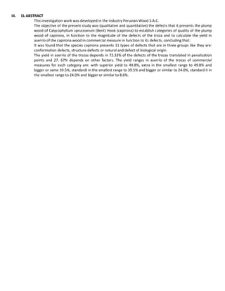 III. EL ABSTRACT
This investigation work was developed in the industry Peruvian Wood S.A.C.
The objective of the present study was (qualitative and quantitative) the defects that it presents the plump
wood of Calycophyllum spruceanum (Bent) Hook (capirona) to establish categories of quality of the plump
wood of capirona, in function to the magnitude of the defects of the troza and to calculate the yield in
aserrío of the capirona wood in commercial measure in function to its defects, concluding that:
It was found that the species capirona presents 11 types of defects that are in three groups like they are:
conformation defects, structure defects or natural and defect of biological origin.
The yield in aserrío of the trozas depends in 72.33% of the defects of the trozas translated in penalization
points and 27. 67% depends on other factors. The yield ranges in aserrío of the trozas of commercial
measures for each category are: with superior yield to 49.8%, extra in the smallest range to 49.8% and
bigger or same 39.5%, standardI in the smallest range to 39.5% and bigger or similar to 24.0%, standard II in
the smallest range to 24.0% and bigger or similar to 8.6%.
 