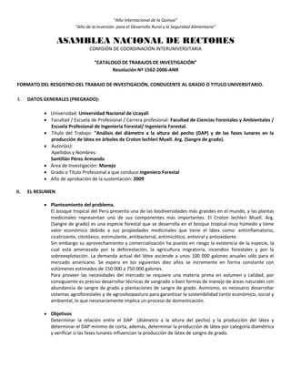 “Año Internacional de la Quinua”
“Año de la Inversión para el Desarrollo Rural y la Seguridad Alimentaria”
ASAMBLEA NACIONAL DE RECTORES
COMISIÓN DE COORDINACIÓN INTERUNIVERSITARIA
“CATALOGO DE TRABAJOS DE INVESTIGACIÓN”
Resolución Nº 1562-2006-ANR
FORMATO DEL RESGISTRO DEL TRABAJO DE INVESTIGACIÓN, CONDUCENTE AL GRADO O TITULO UNIVERSITARIO.
I. DATOS GENERALES (PREGRADO):
 Universidad: Universidad Nacional de Ucayali
 Facultad / Escuela de Profesional / Carrera profesional: Facultad de Ciencias Forestales y Ambientales /
Escuela Profesional de Ingeniería Forestal/ Ingeniería Forestal.
 Título del Trabajo: “Análisis del diámetro a la altura del pecho (DAP) y de las fases lunares en la
producción de látex en árboles de Croton lechleri Muell. Arg. (Sangre de grado).
 Autor(es):
Apellidos y Nombres:
Santillán Pérez Armando
 Área de Investigación: Manejo
 Grado o Título Profesional a que conduce:Ingeniero Forestal
 Año de aprobación de la sustentación: 2009
II. EL RESUMEN
 Planteamiento del problema.
El bosque tropical del Perú presenta una de las biodiversidades más grandes en el mundo, y las plantas
medicinales representan uno de sus componentes más importantes. El Croton lechleri Muell. Arg.
(Sangre de grado) es una especie forestal que se desarrolla en el bosque tropical muy húmedo y tiene
valor económico debido a sus propiedades medicinales que tiene el látex como: antiinflamatorio,
cicatrizante, citotóxico, estimulante, antibacterial, antimicótico, antiviral y antioxidante.
Sin embargo su aprovechamiento y comercialización ha puesto en riesgo la existencia de la especie, la
cual esta amenazada por la deforestación, la agricultura migratoria, incendios forestales y por la
sobreexplotación. La demanda actual del látex asciende a unos 100 000 galones anuales sólo para el
mercado americano. Se espera en los siguientes diez años se incremente en forma constante con
volúmenes estimados de 150 000 a 750 000 galones.
Para proveer las necesidades del mercado se requiere una materia prima en volumen y calidad, por
consiguiente es preciso desarrollar técnicas de sangrado o bien formas de manejo de áreas naturales con
abundancia de sangre de grado y plantaciones de sangre de grado. Asimismo, es necesario desarrollar
sistemas agroforestales y de agrosilvopastura para garantizar la sostenibilidad tanto económico, social y
ambiental, lo que necesariamente implica un proceso de domesticación.
 Objetivos
Determinar la relación entre el DAP (diámetro a la altura del pecho) y la producción del látex y
determinar el DAP mínimo de corta, además, determinar la producción de látex por categoría diamétrica
y verificar si las fases lunares influencian la producción de látex de sangre de grado.
 