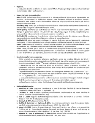  Hipótesis.
La producción de látex en árboles de Croton lechleri Muell. Arg. (Sangre de grado) se ve influenciado por
el diámetro del árbol y las fases lunares
 Breve referencia al marco teórico.
Meza (1999), sostiene que el conocimiento de la técnica profesional de recojo de los exudados que
producen ciertos árboles, es importante, porque a base de ciertos procesos de ensayos y errores a
través de los años, la gente local ha encontrado el método de sangrado y el plan de cosecha que produce
la mayor cantidad de látex.
Nalvarte (1999), afirma que el método tradicional usual de obtención de látex con fines comerciales es
cortar el árbol y sangrarlo totalmente haciendo anillos.
Pinedo (1997), manifiesta que los factores que influyen en el rendimiento de látex de Croton Lechleri
“Sangre de grado” son: radición solar, diámetro del árbol, follaje, ángulo de corte, precipitación y fase
lunar, siendo lo más conveniente entre cuarto creciente y luna llena.
Gaviria (1995), concluye que el rendimiento está en función del tamaño del árbol, a mayor diámetro,
mayor rendimiento; siendo 20 cm el diámetro mínimo de aprovechamiento.
Gudiño (1991), afirma que en un estudio para el manejo de Croton spp., en la Amazonía ecuatoriana,
encontraron 12% de rendimiento con el método siringuero y 80% con el método de tumba del árbol.
Forero (1992), realizó un estudio en Colombia entre el diámetro y la productividad de látex de Croton
lechleri Muell. Arg., donde encontró una relación entre el diámetro y la productividad.
García (2001), sostiene que la luna es el satélite natural que posee nuestro planeta; tiene una edad
aproximada de 4 600 millones de años y se encuentra a una distancia de 384 000 km de la tierra; posee
un radio de 1738km lo que representa, aproximadamente, casi la cuarta parte del radio terrestre.
 Conclusiones y/o recomendaciones.
- Existe un grado de asociación altamente significativa entre las variables diámetro del árbol y
producción de látex en los árboles de Croton lechleri Muell. Arg., dicha relación está expresada por la
ecuación potencial y= 0.1827X2.5794
y por el coeficiente de determinación (r2
) de 90.22%.
- La extracción de látex de sangre de grado por el método “talado y sangrado en anillos”, es
conveniente realizar en árboles con diámetros igual o mayor a 27 cm de DAP, por presentar a partir
de este punto alta producción.
- Las producciones más altas de látex se observa en las categorías diamétricas D y E con 156.0 y 1753.3
cm3
respectivamente y las producciones mas bajas se obtiene en las categorías diamétricas A, B y C
con 557.60, 651.80 y 857.1 cm3
respectivamente.
- La producción de látex es ascendente conforme asciende la clase diamétrica pero hasta la categoría
35.1-40 cm, disminuyendo ligeramente a partir de la categoría inmediata superior.
- Las fases lunares no tienen efecto significativo en la producción de látex de sangre de grado.
 Bibliografía Referencial.
1. Baldoceda, R. 1992. Diagramas climáticos de la zona de Pucallpa. Facultad de ciencias forestales.
Universidad Nacional de Ucayali. Ucallpa-Perú. 21p.
2. Caballero, M. 1976. Estadística práctica para dasónomos. Universidad de los andes. Facultad de
ciencias forestales Mérida-Venezuela. 183p.
3. Díaz, E. J. 2003. Diagrama de fertilidad potencial de los suelos del km 34 de la Carretera Fernando
Belaúnde Terry (km 86 a Sungaroyacu) p 2.
4. García, Y. O. 2001. Fases de la luna. P 1-39.
5. Gudiño, E. Gutierrez, F. y Espinoza, S. 1991. Lineamientos preliminares para el manejo de Croton
spp. En la amazonóa ecuatoriana. Quito, Ecuador. D.T.M. Cia. Ltda. P. 30
6. Meza, E. N. 1999. Cosecha de sangre de grado Croton spp. Y factores que influyen en su abundancia.
En Meza, et, al., Desarrollando nuestra diversidad biocultura. Sangre de grado y el reto de su
producción sustentable en el Perú. Gráficos S. R. Lta. Lima, Perú. P 95-121.
7. Nalvarte, W., Jong, W. y Domínguez, G. 1999. Plantas amzónicas de uso medicinal. Diagnóstico de un
sector económico con un potencial de realización. Lima, Perú. P102.
 