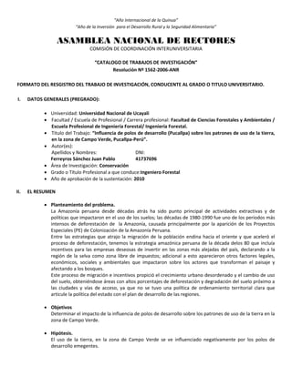“Año Internacional de la Quinua”
“Año de la Inversión para el Desarrollo Rural y la Seguridad Alimentaria”
ASAMBLEA NACIONAL DE RECTORES
COMISIÓN DE COORDINACIÓN INTERUNIVERSITARIA
“CATALOGO DE TRABAJOS DE INVESTIGACIÓN”
Resolución Nº 1562-2006-ANR
FORMATO DEL RESGISTRO DEL TRABAJO DE INVESTIGACIÓN, CONDUCENTE AL GRADO O TITULO UNIVERSITARIO.
I. DATOS GENERALES (PREGRADO):
 Universidad: Universidad Nacional de Ucayali
 Facultad / Escuela de Profesional / Carrera profesional: Facultad de Ciencias Forestales y Ambientales /
Escuela Profesional de Ingeniería Forestal/ Ingeniería Forestal.
 Título del Trabajo: “Influencia de polos de desarrollo (Pucallpa) sobre los patrones de uso de la tierra,
en la zona de Campo Verde, Pucallpa-Perú”.
 Autor(es):
Apellidos y Nombres: DNI:
Ferreyros Sánchez Juan Pablo 41737696
 Área de Investigación: Conservación
 Grado o Título Profesional a que conduce:Ingeniero Forestal
 Año de aprobación de la sustentación: 2010
II. EL RESUMEN
 Planteamiento del problema.
La Amazonía peruana desde décadas atrás ha sido punto principal de actividades extractivas y de
políticas que impactaron en el uso de los suelos; las décadas de 1980-1990 fue uno de los periodos más
intensos de deforestación de la Amazonía, causada principalmente por la aparición de los Proyectos
Especiales (PE) de Colonización de la Amazonía Peruana.
Entre las estrategias que atrajo la migración de la población endina hacia el oriente y que aceleró el
proceso de deforestación, tenemos la estrategia amazónica peruana de la década delos 80 que incluía
incentivos para las empresas deseosas de invertir en las zonas más alejadas del país, declarando a la
región de la selva como zona libre de impuestos; adicional a esto aparecieron otros factores legales,
económicos, sociales y ambientales que impactaron sobre los actores que transforman el paisaje y
afectando a los bosques.
Este proceso de migración e incentivos propició el crecimiento urbano desordenado y el cambio de uso
del suelo, obteniéndose áreas con altos porcentajes de deforestación y degradación del suelo próximo a
las ciudades y vías de acceso, ya que no se tuvo una política de ordenamiento territorial clara que
articule la política del estado con el plan de desarrollo de las regiones.
 Objetivos
Determinar el impacto de la influencia de polos de desarrollo sobre los patrones de uso de la tierra en la
zona de Campo Verde.
 Hipótesis.
El uso de la tierra, en la zona de Campo Verde se ve influenciado negativamente por los polos de
desarrollo emegentes.
 