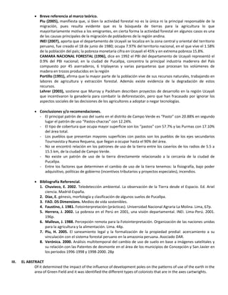  Breve referencia al marco teórico.
Piu (2005), manifiesta que, si bien la actividad forestal no es la única ni la principal responsable de la
migración, pues resulta evidente que es la búsqueda de tierras para la agricultura lo que
mayoritariamente motiva a los emigrantes, en cierta forma la actividad forestal en algunos casos es una
de las causas principales de la migración de pobladores de la región andina.
INEI (2007), aporta que el departamento de Ucayali se localiza en la zona central y oriental del territorio
peruano, fue creado el 18 de junio de 1980; ocupa 7.97% del territorio nacional, en el que vive el 1.58%
de la población del país; la pobreza monetaria cifra en Ucayali el 45% y en extrema pobreza 15.8%.
CAMARA NACIONAL FORESTAL (1996), dice en 1992 el PBI del departamento de Ucayali representó el
0.9% del PBI nacional; en la ciudad de Pucallpa, concentra la principal industria maderera del País
compuesto por 45 aserraderos, 6 triplayeras y varias parqueteras que procesan los volúmenes de
madera en trozos producidos en la región
Portillo (1991), afirma que la mayor parte de la población vive de sus recursos naturales, trabajando en
labores de agricultura y extracción forestal. Además existe evidencia de la degradación de estos
recursos.
Lehrer (2003), sostiene que Murray y Packham describen proyectos de desarrollo en la región Ucayali
que incentivaron la ganadería para combatir la deforestación, pero que han fracasado por ignorar los
aspectos sociales de las decisiones de los agricultores a adoptar o negar tecnologías.
 Conclusiones y/o recomendaciones.
- El principal patrón de uso del suelo en el distrito de Campo Verde es “Pasto” con 20.88% en segundo
lugar el patrón de uso “Pastos-chacras” con 12.24%.
- El tipo de cobertura que ocupa mayor superficie son los “pastos” con 57.7% y las Purmas con 17.10%
del área total.
- Los pueblos que presentan mayores superficies con pastos son los pueblos de los ejes secundarios
Tournavista y Nueva Requena, que llegan a ocupar hasta el 90% del área.
- No se encontró relación en los patrones de uso de la tierra entre los caseríos de los radios de 5.5 a
15.5 km, de la ciudad de Campo Verde.
- No existe un patrón de uso de la tierra directamente relacionado a la cercanía de la ciudad de
Pucallpa.
- Entre los factores que determinen el cambio de uso de la tierra tenemos: la fisiografía, bajo poder
adquisitivo, políticas de gobierno (incentivos tributarios y proyectos especiales), incendios.
 Bibliografía Referencial.
1. Chuvieco, E. 2002. Teledetección ambiental. La observación de la Tierra desde el Espacio. Ed. Ariel
ciencia. Madrid-España.
2. Díaz, E. génesis, morfología y clasificación de algunos suelos de Pucallpa.
3. FAO. DS Dimensions. Medios de vida sostenibles.
4. Faustino, J. 1981. Fotointerpretación (prácticas). Universidad Nacional Agraria La Molina. Lima, 67p.
5. Herrera, J. 2002. La pobreza en el Perú en 2001, una visión departamental. INEI. Lima-Perú. 2001.
196p.
6. Malleux, J. 1988. Percepción remota para la Fotointerpretación. Organización de las naciones unidas
para la agricultura y la alimentación. Lima. 44p.
7. Piu, H. 2005. El saneamiento legal y la formalización de la propiedad predial: acercamiento a su
vinculación con el sistema forestal peruano en la amazonia peruana. Asociado DAR.
8. Verónica. 2000. Análisis multitemporal del cambio de uso de suelo en base a imágenes satelitales y
su relación con las Patentes de desmonte en el área de los municipios de Concepción y San Javier en
los periodos 1996-1998 y 1998-2000. 28p
III. EL ABSTRACT
Of it determined the impact of the influence of development poles on the patterns of use of the earth in the
area of Green Field and it was identified the different types of colonists that are in the axes cartwrights.
 