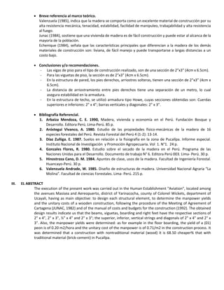  Breve referencia al marco teórico.
Valenzuela (1985), indica que la madera se comporta como un excelente material de construcción por su
alta resistencia mecánica, tenacidad, estabilidad, facilidad de manipuleo, trabajabilidad y alta resistencia
al fuego.
Junac (1984), sostiene que una vivienda de madera es de fácil construcción y puede estar al alcanca de la
mayoría de la población.
Echenique (1984), señala que las características principales que diferencian a la madera de los demás
materiales de construcción son: liviana, de fácil manejo y puede transportarse a largas distancias a un
costo bajo.
 Conclusiones y/o recomendaciones.
- Las vigas de piso para el tipo de construcción realizado, son de una sección de 2”x3” (4cm x 6.5cm).
- Para las viguetas de piso, la sección es de 2”x3” (4cm x 6.5cm).
- En la estructura de pared, los pies derechos, arriostres solteras, tienen una sección de 2”x3” (4cm x
6.5cm).
- La distancia de arriostramiento entre pies derechos tiene una separación de un metro, lo cual
asegura estabilidad en la armadura.
- En la estructura de techo, se utilizó armadura tipo Howe, cuyas secciones obtenidas son: Cuerdas
superiores e inferiores: 2” x 4”; barras verticales y diagonales: 2” x 3”.
 Bibliografía Referencial.
1. Arbaiza Mendoza, C. E. 1990, Madera, vivienda y economía en el Perú. Fundación Bosque y
Desarrollo. Editora Perú. Lima-Perú. 85 p.
2. Aróstegui Vivanco, A. 1980. Estudio de las propiedades físico-mecánicas de la madera de 16
especies forestales del Perú. Revista Forestal del Perú 4 (1-2): 13-14.
3. Díaz Zuñiga. E. 1987. Suelos en relación a la fisiografía en la zona de Pucallpa. Informe especial.
Instituto Nacional de Investigación y Promoción Agropecuaria. Vol 1. N°1. 24 p.
4. Gonzales Flores, R. 1980. Estudio sobre el secado de la madera en el Perú. Programa de las
Naciones Unidas para el Desarrollo. Documento de trabajo N° 6. Editora Perú 003. Lima- Perú. 30 p.
5. Hinostroza Cano, D. M. 1984. Apuntes de clase, usos de la madera. Facultad de Ingeniería Forestal.
Huancayo-Perú. 30 p.
6. Valenzuela Andrade, W. 1985. Diseño de estructuras de madera. Universidad Nacional Agraria “La
Molina”. Facultad de ciencias Forestales. Lima- Perú. 215 p.
III. EL ABSTRACT
The execution of the present work was carried out in the Human Establishment "Aviation", located among
the avenues Masisea and Aereopuerto, district of Yarinacocha, county of Colonel Wickets, department of
Ucayali, having as main objective: to design each structural element, to determine the manpower yields
and the unitary costs of a wooden construction, following the procedure of the Meeting of Agreement of
Cartagena (JUNAC, 1982) and of the manual of costs and budgets for the construction (1992). The obtained
design results indicate us that the beams, viguetas, boarding and right feet have the respective sections of
2" x 4", 2" x 3", ½" x 4" and 2" x 3"; the superior, inferior, vertical strings and diagonals of 2" x 4" and 2" x
3". Also, the manpower yields were determined: as for example in the floor boarding, the yield of a (01)
peon is of 0.20 m2/hora and the unitary cost of the manpower is of 0.71/m2 in the construction process. It
was determined that a construction with nontraditional material (wood) it is 68.50 cheaper% that with
traditional material (brick-cement) in Pucallpa.
 