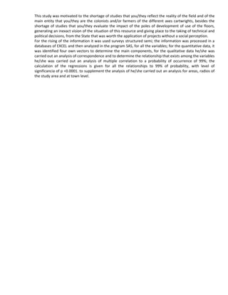 This study was motivated to the shortage of studies that you/they reflect the reality of the field and of the
main entity that you/they are the colonists and/or farmers of the different axes cartwrights, besides the
shortage of studies that you/they evaluate the impact of the poles of development of use of the floors,
generating an inexact vision of the situation of this resource and giving place to the taking of technical and
political decisions, from the State that was worth the application of projects without a social perception.
For the rising of the information it was used surveys structured semi; the information was processed in a
databases of EXCEL and then analyzed in the program SAS, for all the variables; for the quantitative data, it
was identified four own vectors to determine the main components, for the qualitative data he/she was
carried out an analysis of correspondence and to determine the relationship that exists among the variables
he/she was carried out an analysis of multiple correlation to a probability of occurrence of 99%; the
calculation of the regressions is given for all the relationships to 99% of probability, with level of
significancia of p <0.0001. to supplement the analysis of he/she carried out an analysis for areas, radios of
the study area and at town level.
 