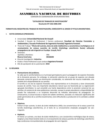 “Año Internacional de la Quinua”
“Año de la Inversión para el Desarrollo Rural y la Seguridad Alimentaria”
ASAMBLEA NACIONAL DE RECTORES
COMISIÓN DE COORDINACIÓN INTERUNIVERSITARIA
“CATALOGO DE TRABAJOS DE INVESTIGACIÓN”
Resolución Nº 1562-2006-ANR
FORMATO DEL RESGISTRO DEL TRABAJO DE INVESTIGACIÓN, CONDUCENTE AL GRADO O TITULO UNIVERSITARIO.
I. DATOS GENERALES (PREGRADO):
 Universidad: Universidad Nacional de Ucayali
 Facultad / Escuela de Profesional / Carrera profesional: Facultad de Ciencias Forestales y
Ambientales / Escuela Profesional de Ingeniería Forestal/ Ingeniería Forestal.
 Título del Trabajo: “Efecto del sustrato, dosis de ácido indolbutírico y características morfológicas en el
enraizamiento de estacas juveniles de tornillo (Cedrelinga cateniformis Ducke) utilizando
propagadores de sub-irrigación en Pucallpa- Ucayali, Perú”
 Autor(es):
Apellidos y Nombres: DNI:
Mueras Coral Leisy 00106698
 Área de Investigación: Industrias
 Grado o Título Profesional a que conduce:Ingeniero Forestal
 Año de aprobación de la sustentación: 2010
II. EL RESUMEN
 Planteamiento del problema.
Se sabe que la semilla botánica es el principal germoplasma para la propagación de especies forestales
de la Amazonía peruana. Sin embargo, la extracción selectiva de un grupo de especies con elevada
demanda comercial generó una disminución considerable, no solamente del recurso maderable, sino
también de la disponibilidad de sus semillas.
El tornillo es una de las especies forestales más representativas en la Amazonía y viene atravesando
escasez de semilla. Tuvo una importante abundancia natural que era favorecida por su regeneración
agrupada (tornillales), lo cual consolidó una fuerte dependencia entre la provisión comercial de sus
semillas y la existencia de estas poblaciones naturales, aunque la propia abundancia y disponibilidad del
pasado fue induciendo a un incipiente desarrollo de métodos alternativos de propagación. En
consecuencia, la actual escasez o lejanía de rodales semilleros, asociada a la reducción significativa del
poder germinativo de su semilla (recalcitrante), viene dificultando su producción en la cantidad y calidad
deseada.
 Objetivos
Evaluar el tipo sustrato, la dosis de ácido indolbutírico (AIB) y las características de la estaca juvenil de
tornillo (Cedrelinga cateniformis), en el éxito de su enraizamiento empleado propagador de sub-
irrigación.
 Hipótesis.
Al menos un sustrato, una dosis de ácido indolbutírico y una característica morfológica (tipo de estaca,
longitud y área foliar) tendrán éxito en el enraizamiento de estacas juveniles de Cedrelinga cateniformis
bajo condiciones microambientales de propagador de sub-irrigación.
 