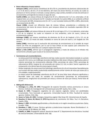  Breve referencia al marco teórico.
Schwyzer (1981), utilizó estacas semileñosas de 30 a 50 cm, procedentes de plantones sobrecrecidos de
1 a 2 m de altura y de 0.5 a 4 cm de diámetro, del vivero de Jenaro Herrera, en Loreto, las cuales se
plantaron en forma vertical e inclinada a campo abierto y bajo sombra; también se trato de estimular el
enraizamiento sumergiendo las estacas en agua de coco.
Castillo (1983), uso estacas leñosas de longitud de 25 cm y diámetros de 3 a 5 cm, enterradas a ¾ de
longitud total, con una inclinación de 45°, tratadas con Seradix-3 en polvo (AIB), en un ambiente artificial
con iluminación del 30%, temperatura de 22 a 33 °c y con humedad relativa de 90% a 100%, obteniendo
un enraizamiento de 20%.
Claussi (1986), ensayó con diferentes tipos de estacas leñosas, procedencias y ambientes de
enraizamiento del vivero de Jenaro Herrera, pero tampoco obtuvo los resultados esperados (0% de
enraizamiento).
Maruyama (1986), usó estacas leñosas de ramas de 30 cm de largo y 0.5 a 1.5 cm deámetro, enterradas
a 1/3 de su longitud, las cuales se instalaron en tres ambientes, cama de vivero, cámara de
enraizamiento y bosque.
Aróstegui (1989), usó estacas semileñosas de plantones de 30 cm de longitud y 0.8 a 2.5 cm de
diámetro, de 10 y 22 meses de edad, instaladas en arena de cama de vivero y con tinglado de 75%
sombra.
Leakey (1985), menciona que la evaluación del porcentaje de enraizamiento es la variable de mayor
interés con fines de propagación, por lo cual se hace énfasis en este aspecto para seleccionar los
mejores tratamientos obtenidos con cualquier especie de interés.
Mason y Jinks (1994), afirman que la propagación vegetativa a través de estacas es el método más
comúnmente utilizado a gran escala en los viveros forestales.
 Conclusiones y/o recomendaciones.
- La estaca juvenil de Cedrelinga cateniformis del tipo media (sección intermedia) instalada en sustrato
arena (0.1-0.2 mm) y con 4,000 ppm de ácido indolbutírico AIB, tienen influencia significativa sobre el
máximo porcentaje de enraizamiento obtenido (70%), porcentaje de callos (73%), porcentaje de
sobrevivencia (85%), longitud de raíz promedio por estaca (1.2 cm), es decir, fueron superiores en
comparación a los demás tipos de estaca (apical y basal).
- Ambas longitudes de estaca juvenil de Cedrelinga cateniformis (4 y 8 cm) interactúan favorablemente
con la estaca del tipo media, produciendo estadísticamente similar número de raíces por estaca (4.5 y
4.6 unidades, respectivamente).
- La estaca juvenil de Cedrelinga cateniformis de 30 cm2
de área foliar tiene influencia significativa y
favorable sobre casi todas las variables de enraizamiento (porcentaje de enraizamiento,
sobrevivencia, longitud de raíz promedio por estaca y número de raíces por estaca), frente foliar de
15 cm2
.
 Bibliografía Referencial.
1. Aróstegui, A. y Díaz, M. 1992. Propagación de especies forestales nativas promisorias en Jenaro
Herrera. Instituto de investigación de la Amazonía peruana IIAP. Iquitos, Perú. 119p.
2. Awad, G. 1993. Propagación vegetativa de seis especies vegetales nativas con posibilidades
ornamentales. Tesis licenciado en agronomía. Universidad Austral de Chile. Facultad de ciencias
agrarias. Valdivia. Chile. 66p.
3. Azcon J y Talon, M. 1993. Fisiología y bioquímica vegetal. Mac Graw-Hill. Interamericana de España.
4. Beaulieu, R. Guern, M; Morel, G. 1973.Reguladores de crecimiento. Ed. Oikos- Tau S. A. Barcelona,
España. 245p.
5. Boese, E. 1992. Actividades agroforestales y silviculturales en la región amazónica ecuatoriana. Quito,
Ecuador. 138p.
6. Brandeau, J. 1981. El cacao. Técnicas agrícolas y producciones tropicales. Blume Distribuidora S. A.
Casas grandes N° 69. México, DF. 296p.
7. Cabello, A. 2000. Propagación asexual. Apunte de clases N° 2. Departamento de silvicultura. Facultad
de ciencias forestales. Universidad de chile. 10p.
 