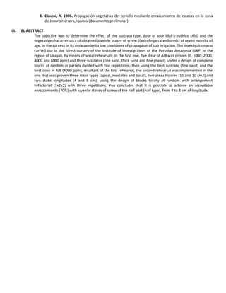 8. Claussi, A. 1986. Propagación vegetativa del tornillo mediante enraizamiento de estacas en la zona
de Jenaro Herrera, Iquitos (documento preliminar).
III. EL ABSTRACT
The objective was to determine the effect of the sustrato type, dose of sour idol-3-butírico (AIB) and the
vegetative characteristics of obtained juvenile stakes of screw (Cedrelinga cateniformis) of seven months of
age, in the success of its enraizamiento low conditions of propagator of sub irrigation. The investigation was
carried out in the forest nursery of the Institute of Investigciones of the Peruvian Amazonía (IIAP) in the
region of Ucayali, by means of serial rehearsals; in the first one, five dose of AIB was proven (0, 1000, 2000,
4000 and 8000 ppm) and three sustratos (fine sand, thick sand and fine gravel), under a design of complete
blocks at random in parcels divided with five repetitions; then using the best sustrato (fine sand) and the
best dose in AIB (4000 ppm), resultant of the first rehearsal, the second rehearsal was implemented in the
one that was proven three stake types (apical, mediates and basal), two areas foliares (15 and 30 cm2) and
two stake longitudes (4 and 8 cm), using the design of blocks totally at random with arrangement
trifactorial (3x2x2) with three repetitions. You concludes that it is possible to achieve an acceptable
enraizamiento (70%) with juvenile stakes of screw of the half part (half type), from 4 to 8 cm of longitude.
 