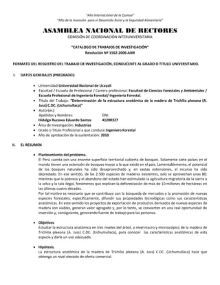 “Año Internacional de la Quinua”
“Año de la Inversión para el Desarrollo Rural y la Seguridad Alimentaria”
ASAMBLEA NACIONAL DE RECTORES
COMISIÓN DE COORDINACIÓN INTERUNIVERSITARIA
“CATALOGO DE TRABAJOS DE INVESTIGACIÓN”
Resolución Nº 1562-2006-ANR
FORMATO DEL RESGISTRO DEL TRABAJO DE INVESTIGACIÓN, CONDUCENTE AL GRADO O TITULO UNIVERSITARIO.
I. DATOS GENERALES (PREGRADO):
 Universidad:Universidad Nacional de Ucayali
 Facultad / Escuela de Profesional / Carrera profesional: Facultad de Ciencias Forestales y Ambientales /
Escuela Profesional de Ingeniería Forestal/ Ingeniería Forestal.
 Título del Trabajo: “Determinación de la estructura anatómica de la madera de Trichilia pleeana (A.
Juss) C.DC. (Uchumullaca)”
 Autor(es):
Apellidos y Nombres: DNI:
Hidalgo Rucowa Eduardo Santos 41200327
 Área de Investigación: Industrias
 Grado o Título Profesional a que conduce:Ingeniero Forestal
 Año de aprobación de la sustentación: 2010
II. EL RESUMEN
 Planteamiento del problema.
El Perú cuenta con una enorme superficie territorial cubierta de bosques. Solamente siete países en el
mundo tienen una extensión de bosques mayor a la que existe en el país. Lamentablemente, el potencial
de los bosques naturales ha sido desaprovechado y, en vastas extensiones, el recurso ha sido
depredado. En ese sentido, de las 2.500 especies de maderas existentes, solo se aprovechan unas 80;
mientras que la pobreza y el abandono del estado han estimulado la agricultura migratoria de la sierra a
la selva y la tala ilegal, fenómenos que explican la deforestación de más de 10 millones de hectáreas en
las últimas cuatro décadas.
Por tal motivo es necesario que se contribuya con la búsqueda de mercados y la promoción de nuevas
especies forestales; específicamente, difundir sus propiedades tecnológicas como sus características
anatómicas. En este sentido los proyectos de exportación de productos derivados de nuevas especies de
madera son viables, generan valor agregado y, por lo tanto, se convierten en una real oportunidad de
inversión y, consiguiente, generando fuente de trabajo para las personas.
 Objetivos
Estudiar la estructura anatómica en tres niveles del árbol, a nivel macro y microscópico de la madera de
Trichilia pleeana (A. Juss) C.DC. (Uchumullaca), para conocer las características anatómicas de esta
especie y darle un uso adecuado.
 Hipótesis.
La estructura anatómica de la madera de Trichilia pleeana (A. Juss) C.DC. (Uchumullaca) hace que
obtenga un nivel elevado de oferta comercial.
 