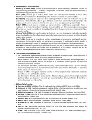  Breve referencia al marco teórico.
Panshin y de Zeew (1980), afirman que la madera es un material biológico altamente variable en
características y propiedades. La anatomía y propiedades varían entre árboles de una misma especie y
entre diferentes partes de un mismo árbol.
Raven (1986), sostiene que la anchura de los anillos varía entre especies diferentes e incluso entre
árboles de una misma especie. También se pueden observar variaciones en un mismo árbol.
Zobel (1989), concluye que la producción de la madera juvenil en un árbol está en función d la tasa de
crecimiento y de la edad del árbol. A igual diámetro, un árbol de crecimiento rápido contendrá más
madera juvenil que un árbol de crecimiento lento que no tiene una copa viva muy desarrollada.
Talbert (1988), reporta que es conocido que las características anatómicas y propiedades físicas y
mecánicas de la madera juvenil con respecto a la madera adulta son diferentes en algunos casos estas
diferencias son muy pronunciadas: la densidad y el largo de la fibra son menores en madera juvenil que
en madera adulta.
Wilson y White (1986), dicen que la madera tardía tiende a ser más densa que la madera temprana y la
proporcionalidad entre ellas influye sobre la densidad y consecuentemente, sobre la resistencia de la
madera como un todo.
Fahn (1978), afirma que la variación de anchura producida por el crecimiento anual puede permitir
correlacionar el ancho de los anillos con los factores ambientales. El análisis de los anillos anuales o
dendrocronología puede resultar de gran ayuda para la historia del clima y para datos arqueológicos.
Soto (1982) sostiene al recopilar material bibliográfico, concluye que en la descripción anatómica es más
ventajosa las características cuantitativas que las cualitativas de la madera, mientras que en las
primeras, los datos es susceptible al análisis estadístico y por computadora.
 Conclusiones y/o recomendaciones.
- Las características organolépticas y las características anatómicas macroscópicas a nivel longitudinal y
transversal en todos los árboles de Trichilia pleeana son similares.
- Existe diferencia en el largo, ancho, lumen y pared de la fibra entre árboles, a nivel longitudinal y a
nivel transversal del fuste, más no así respecto a la orientación cardinal porque no mostraron
diferencias entre estas variables.
- Las dimensiones de la fibra, el elemento vascular y radios tienen la tendencia a que las menores
dimensiones se presentan en el árbol con menor diámetro y las mayores dimensiones se presentan
en los árboles con mayor diámetro.
- El largo de la fibra y el largo del elemento vascular en el nivel longitudinal del árbol tiene la tendencia
a mantenerse con similares dimensiones.
- Las dimensiones del ancho de la fibra y el ancho del elemento vascular en el nivel longitudinal en la
parte de la base son angostos y a medida que aumenta la altura del árbol el ancho de las fibras y
elemento vascular son más anchos.
 Bibliografía Referencial.
1. Acevedo, M. 1994. Yoji kikata. Atlas de maderas del Perú. Editores SGAE. Lima, Perú. 2002p.
2. Aróstegui, A. 1975. Estudio tecnológico de maderas del Perú. Vol. Características tecnológicas y usos
dela madea de 145 especies del país. Convenio MINAG. UNALM. 300p.
3. Biblioteca Profesional E.P.S. 1965. Tecnología de la madera. Ediciones Don Bosco. Barcelona. 530p.
4. Córdova, E. 1998. UNU. Plan de desarrollo del centro de investigación y capacitación forestal Macuya.
Editorial Nelson. Pucallpa. 35p.
5. Daniel, E. 1982. Principios de silvicultura, Mc Grau-Hill. Editorial Santiago, México. 492p.
6. Fahn, A. 1978, “Anatomía Vegetal”. Ediciones h. Blume. Madrid. España. 643p.
7. FONDEBOSQUE. 2005. Promoción de inversiones en especies forestales editoriales Orión. Lima. Perú.
41p.
8. INRENA. 2007. Reporte del centro de información forestal de áreas solicitadas para permiso de
aprovechamiento forestal. CIF-Lima. 15p.
9. JUNAC. 1981. Manual del Grupo Andino para el secado de maderas, Junta del Acuerdo de Cartagena,
1ra Edición, Editorial Carvajal S.A. Colombia 128p.
 