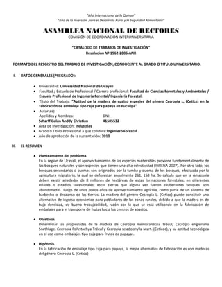 “Año Internacional de la Quinua”
“Año de la Inversión para el Desarrollo Rural y la Seguridad Alimentaria”
ASAMBLEA NACIONAL DE RECTORES
COMISIÓN DE COORDINACIÓN INTERUNIVERSITARIA
“CATALOGO DE TRABAJOS DE INVESTIGACIÓN”
Resolución Nº 1562-2006-ANR
FORMATO DEL RESGISTRO DEL TRABAJO DE INVESTIGACIÓN, CONDUCENTE AL GRADO O TITULO UNIVERSITARIO.
I. DATOS GENERALES (PREGRADO):
 Universidad: Universidad Nacional de Ucayali
 Facultad / Escuela de Profesional / Carrera profesional: Facultad de Ciencias Forestales y Ambientales /
Escuela Profesional de Ingeniería Forestal/ Ingeniería Forestal.
 Título del Trabajo: “Aptitud de la madera de cuatro especies del género Cecropia L. (Cetico) en la
fabricación de embalaje tipo caja para papaya en Pucallpa”
 Autor(es):
Apellidos y Nombres: DNI:
Scharff Galán Anddy Christian 41505532
 Área de Investigación: Industrias
 Grado o Título Profesional a que conduce:Ingeniero Forestal
 Año de aprobación de la sustentación: 2010
II. EL RESUMEN
 Planteamiento del problema.
En la región de Ucayali, el aprovechamiento de las especies maderables proviene fundamentalmente de
los bosques naturales y con especies que tienen una alta selectividad (INRENA 2007). Por otro lado, los
bosques secundarios o purmas son originados por la tumba y quema de los bosques, efectuada por la
agricultura migratoria, la cual se deforestan anualmente 261, 158 ha. Se calcula que en la Amazonía
deben existir alrededor de 8 millones de hectáreas de estas formaciones forestales, en diferentes
edades o estadios sucesionales; estas tierras que alguna vez fueron exuberantes bosques, son
abandonadas luego de unos pocos años de aprovechamiento agrícola, como parte de un sistema de
barbecho o decaanso de las tierras. La madera del género Cecropia L. (Cetico) puede constituir una
alternativa de ingreso económico para pobladores de las zonas rurales, debido a que la madera es de
baja densidad, de buena trabajabilidad, razón por la que se está utilizando en la fabricación de
embalajes para el transporte de frutas hacia los centros de abastos.
 Objetivos
Determinar las propiedades de la madera de Cecropia membranácea Trécul, Cecropia engleriana
Snethlage, Cecropia Polystachya Trécul y Cecropia sciadophylla Mart. (Ceticos), y su aptitud tecnológica
en el uso como embalajes tipo caja para frutos de papayas.
 Hipótesis.
En la fabricación de embalaje tipo caja para papaya, la mejor alternativa de fabricación es con maderas
del género Cecropia L. (Cetico)
 